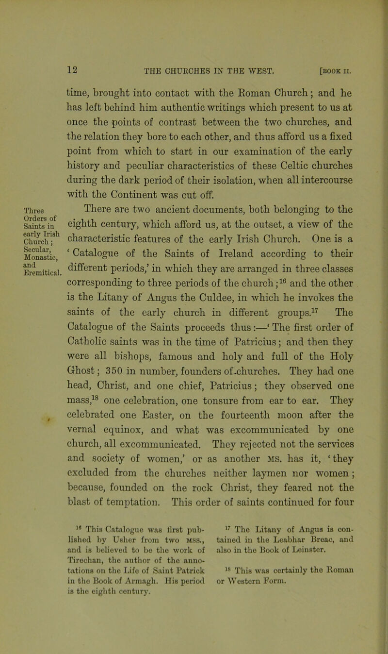 Three Orders of Saints in early Irish Church; Secular, Monastic, and Eremitical. time, brought into contact with the Roman Church; and he has left behind him authentic writings which present to us at once the points of contrast between the two churches, and the relation they bore to each other, and thus afford us a fixed point from which to start in our examination of the early history and peculiar characteristics of these Celtic churches during the dark period of their isolation, when all intercourse with the Continent was cut off. There are two ancient documents, both belonging to the eighth century, which afford us, at the outset, a view of the characteristic features of the early Irish Church. One is a ‘ Catalogue of the Saints of Ireland according to their different periods,’ in which they are arranged in three classes corresponding to three periods of the church ;16 and the other is the Litany of Angus the Culdee, in which he invokes the saints of the early church in different groups.17 The Catalogue of the Saints proceeds thus :—* The first order of Catholic saints was in the time of Patricius; and then they were all bishops, famous and holy and full of the Holy Ghost; 350 in number, founders of.churches. They had one head, Christ, and one chief, Patricius; they observed one mass,18 one celebration, one tonsure from ear to ear. They celebrated one Easter, on the fourteenth moon after the vernal equinox, and what was excommunicated by one church, all excommunicated. They rejected not the services and society of women,’ or as another ms. has it, ‘ they excluded from the churches neither laymen nor women ; because, founded on the rock Christ, they feared not the blast of temptation. This order of saints continued for four 18 This Catalogue was first pub- 17 The Litany of Angus is con- lished by Usher from two mss., tained in the Leabhar Breac, and and is believed to be the work of also in the Book of Leinster. Tirechan, the author of the anno- tations on the Life of Saint Patrick 18 This was certainly the Roman in the Book of Armagh. His period or Western Form, is the eighth century.