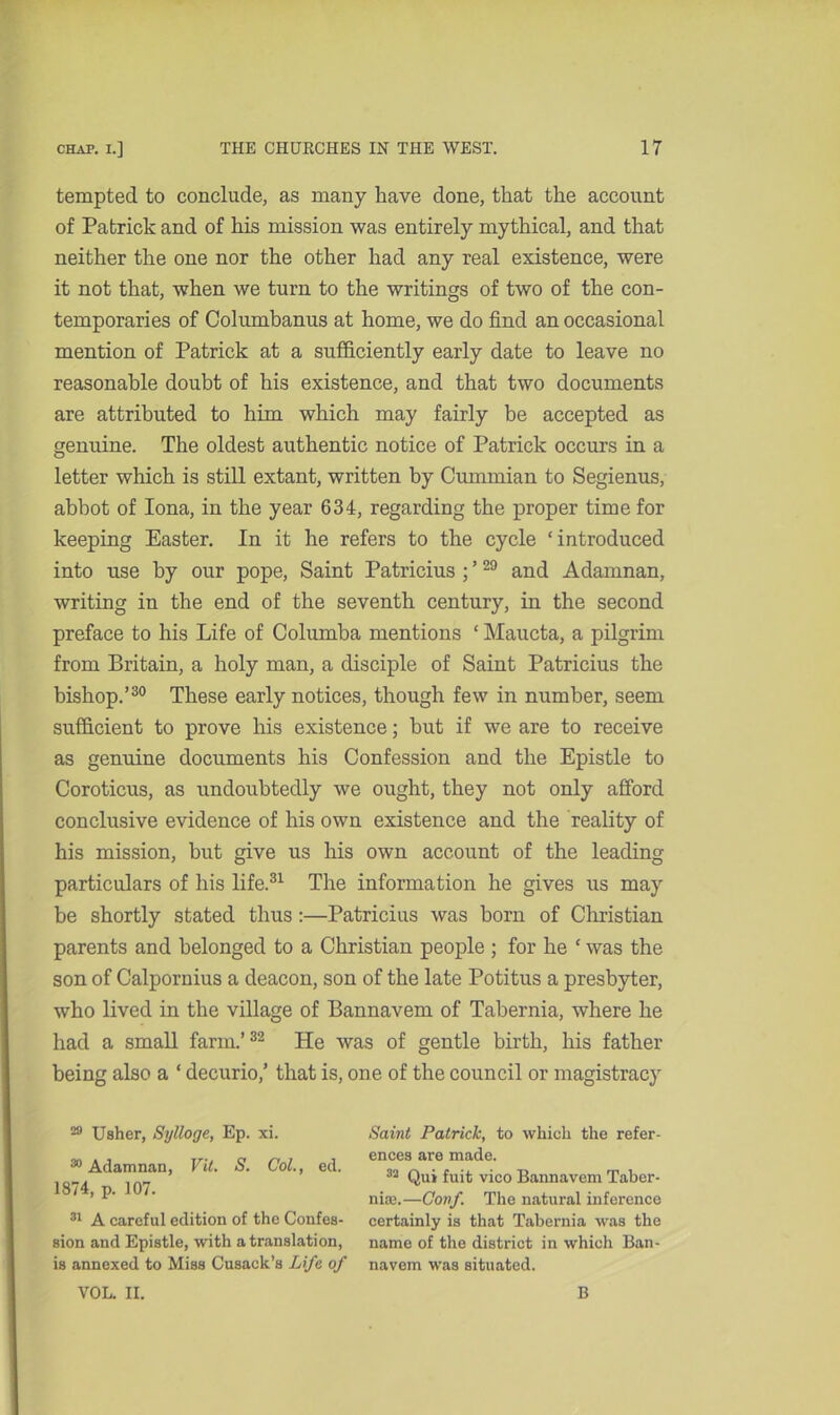 tempted to conclude, as many have done, that the account of Patrick and of his mission was entirely mythical, and that neither the one nor the other had any real existence, were it not that, when we turn to the writings of two of the con- temporaries of Columbanus at home, we do find an occasional mention of Patrick at a sufficiently early date to leave no reasonable doubt of his existence, and that two documents are attributed to him which may fairly be accepted as genuine. The oldest authentic notice of Patrick occurs in a letter which is still extant, written by Cummian to Segienus, abbot of Iona, in the year 634, regarding the proper time for keeping Easter. In it he refers to the cycle ‘introduced into use by our pope, Saint Patricius ; ’29 and Adamnan, writing in the end of the seventh century, in the second preface to his Life of Columha mentions ‘ Maucta, a pilgrim from Britain, a holy man, a disciple of Saint Patricius the bishop.’30 These early notices, though few in number, seem sufficient to prove his existence; hut if we are to receive as genuine documents his Confession and the Epistle to Coroticus, as undoubtedly we ought, they not only afford conclusive evidence of his own existence and the reality of his mission, but give us his own account of the leading particulars of his life.31 The information he gives us may be shortly stated thus :—Patricius was born of Christian parents and belonged to a Christian people ; for he ‘ was the son of Calpornius a deacon, son of the late Potitus a presbyter, who lived in the village of Bannavem of Tahernia, where he had a small farm.’32 He was of gentle birth, his father being also a ‘ decurio,’ that is, one of the council or magistracy 29 Usher, Sylloge, Ep. xi. 30 Adamnan, Vit. S. Col., ed. 1874, p. 107. 31 A careful edition of the Confes- sion and Epistle, with a translation, is annexed to Miss Cusack’s Life of VOL. II. Saint Patrick, to which the refer- ences are made. 32 Qui fuit vico Bannavem Taber- nise.—Coif. The natural inference certainly is that Tabernia was the name of the district in which Ban- navem was situated. B
