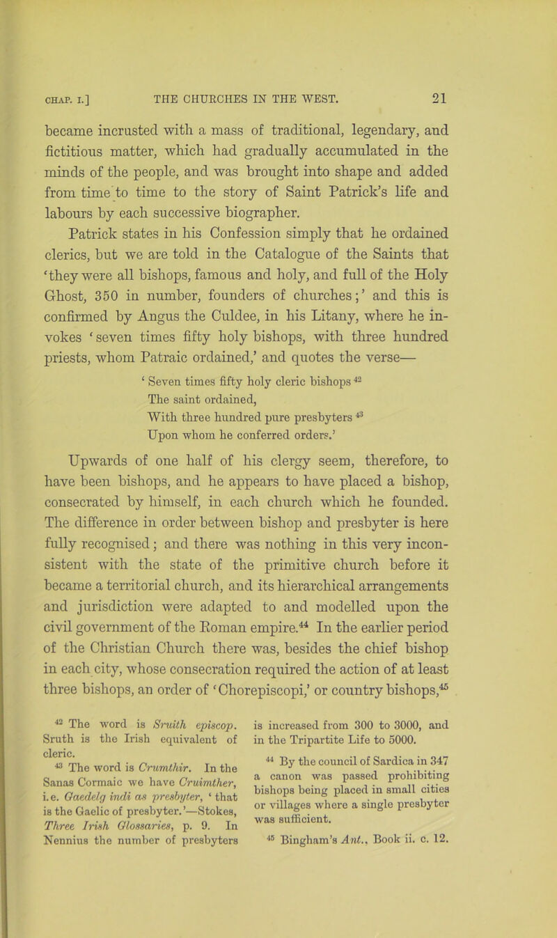 became incrusted with a mass of traditional, legendary, and fictitious matter, which had gradually accumulated in the minds of the people, and was brought into shape and added from time to time to the story of Saint Patrick’s life and labours by each successive biographer. Patrick states in his Confession simply that he ordained clerics, but we are told in the Catalogue of the Saints that ‘they were all bishops, famous and holy, and full of the Holy Ghost, 350 in number, founders of churches;’ and this is confirmed by Angus the Culdee, in his Litany, where he in- vokes ‘ seven times fifty holy bishops, with three hundred priests, whom Patraic ordained,’ and quotes the verse— ‘ Seven times fifty holy cleric bishops42 The saint ordained, With three hundred pure presbyters43 Upon whom he conferred orders.’ Upwards of one half of his clergy seem, therefore, to have been bishops, and he appears to have placed a bishop, consecrated by himself, in each church which he founded. The difference in order between bishop and presbyter is here fully recognised; and there was nothing in this very incon- sistent with the state of the primitive church before it became a territorial church, and its hierarchical arrangements and jurisdiction were adapted to and modelled upon the civil government of the Roman empire.44 In the earlier period of the Christian Church there was, besides the chief bishop in each city, whose consecration required the action of at least three bishops, an order of ‘ Chorepiscopi,’ or country bishops,45 42 The word is Smith episcop. Sruth is the Irish equivalent of cleric. 43 The word is Crumthir. In the Sanas Cormaic we have Cruimther, i.e. Gaedelg indi as presbyter, ‘ that is the Gaelic of presbyter.’—Stokes, Three Irish Glossaries, p. 9. In Nennius the number of presbyters is increased from 300 to 3000, and in the Tripartite Life to 5000. 44 By the council of Sardica in 347 a canon was passed prohibiting bishops being placed in small cities or villages where a single presbyter was sufficient. 46 Bingham’s A nt.. Book ii. c. 12.