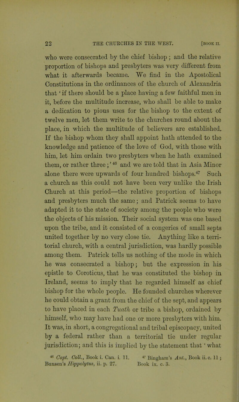 who were consecrated by the chief bishop ; and the relative proportion of bishops and presbyters was very different from what it afterwards became. We find in the Apostolical Constitutions in the ordinances of the church of Alexandria that ‘ if there should be a place having a few faithful men in it, before the multitude increase, who shall be able to make a dedication to pious uses for the bishop to the extent of twelve men, let them write to the churches round about the place, in which the multitude of believers are established. If the bishop whom they shall appoint hath attended to the knowledge and patience of the love of God, with those with him, let him ordain two presbyters when he hath examined them, or rather three ; ’46 and we are told that in Asia Minor alone there were upwards of four hundred bishops.47 Such a church as this could not have been very unlike the Irish Church at this period—the relative proportion of bishops and presbyters much the same; and Patrick seems to have adapted it to the state of society among the people who were the objects of his mission. Their social system was one based upon the tribe, and it consisted of a congeries of small septs united together by no very close tie. Anything like a terri- torial church, with a central jurisdiction, was hardly possible among them. Patrick tells us nothing of the mode in which he was consecrated a bishop; but the expression in his epistle to Coroticus, that he was constituted the bishop in Ireland, seems to imply that he regarded himself as chief bishop for the whole people. He founded churches wherever he could obtain a grant from the chief of the sept, and appears to have placed in each Tuath or tribe a bishop, ordained by himself, who may have had one or more presbyters with him. It was, in short, a congregational and tribal episcopacy, united by a federal rather than a territorial tie under regular jurisdiction; and this is implied by the statement that ‘ what 48 Copt. Coll., Book i. Can. i. 11. 4' Bingham’s Ant., Book ii.c. 11 ; Bunsen’s Ilippolylm, ii. p. 27. Book ix. c. 3.