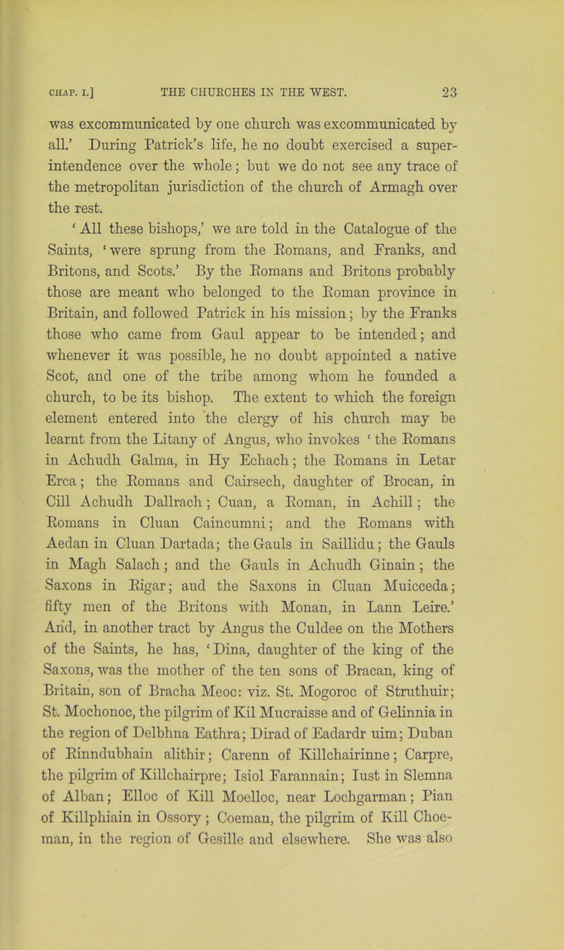 was excommunicated by one cliurch was excommunicated by all.’ During Patrick’s life, he no doubt exercised a super- intendence over the whole; but we do not see any trace of the metropolitan jurisdiction of the church of Armagh over the rest. ‘ All these bishops,’ we are told in the Catalogue of the Saints, ‘ were sprung from the Romans, and Franks, and Britons, and Scots.’ By the Romans and Britons probably those are meant who belonged to the Roman province in Britain, and followed Patrick in his mission; by the Franks those who came from Gaul appear to be intended; and whenever it was possible, he no doubt appointed a native Scot, and one of the tribe among whom he founded a church, to be its bishop. The extent to which the foreign element entered into the clergy of his church may be learnt from the Litany of Angus, who invokes ‘ the Romans in Achudh Galma, in Hy Echach; the Romans in Letar Erca; the Romans and Cairsech, daughter of Brocan, in Cill Achudh Dallrach; Cuan, a Roman, in Achill; the Romans in Cluan Caincumni; and the Romans with Aedan in Cluan Dartada; the Gauls in Saillidu; the Gauls in Magh Salach; and the Gauls in Achudh Ginain ; the Saxons in Rigar; and the Saxons in Cluan Muicceda; fifty men of the Britons with Monan, in Lann Leire.’ Arid, in another tract by Angus the Culdee on the Mothers of the Saints, he has, ‘ Dina, daughter of the king of the Saxons, was the mother of the ten sons of Bracan, king of Britain, son of Bracha Meoc: viz. St. Mogoroc of Struthuir; St. Mochonoc, the pilgrim of Kil Mucraisse and of Gelinnia in the region of Delbhna Eathra; Dirad of Eadardr uim; Duban of Rinndubhain alithir; Carenn of Killchairinne; Carpre, the pilgrim of Killchairpre; Isiol Farannain; lust in Slemna of Alban; Elloc of Kill Moelloc, near Lochgarman; Pian of Killphiain in Ossory ; Coeman, the pilgrim of Kill Choe- man, in the region of Gesille and elsewhere. She was also