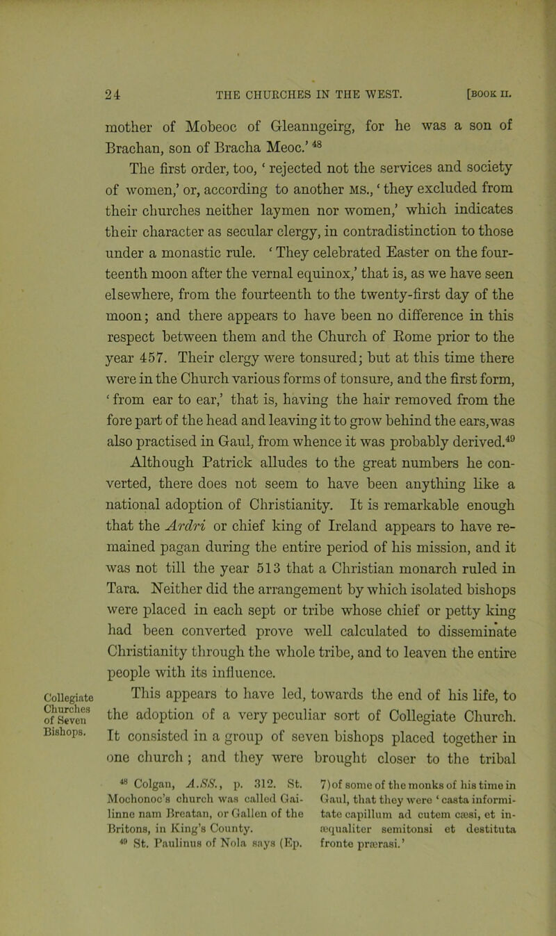 Collegiate Churches of Seven Bishops. mother of Mobeoc of Gleanngeirg, for he was a son of Brachan, son of Bracha Meoc.’48 The first order, too, ‘ rejected not the services and society of women,’ or, according to another MS., ‘ they excluded from their churches neither laymen nor women,’ which indicates their character as secular clergy, in contradistinction to those under a monastic rule. ‘ They celebrated Easter on the four- teenth moon after the vernal equinox,’ that is, as we have seen elsewhere, from the fourteenth to the twenty-first day of the moon; and there appears to have been no difference in this respect between them and the Church of Borne prior to the year 457. Their clergy were tonsured; but at this time there were in the Church various forms of tonsure, and the first form, ‘ from ear to ear,’ that is, having the hair removed from the fore part of the head and leaving it to grow behind the ears, was also practised in Gaul, from whence it was probably derived.49 Although Patrick alludes to the great numbers he con- verted, there does not seem to have been anything like a national adoption of Christianity. It is remarkable enough that the Ardri or chief king of Ireland appears to have re- mained pagan during the entire period of his mission, and it was not till the year 513 that a Christian monarch ruled in Tara. Neither did the arrangement by which isolated bishops were placed in each sept or tribe whose chief or petty king had been converted prove well calculated to disseminate Christianity through the whole tribe, and to leaven the entire people with its influence. This appears to have led, towards the end of his life, to the adoption of a very peculiar sort of Collegiate Church. It consisted in a group of seven bishops placed together in one church ; and they were brought closer to the tribal 48 Colgan, A.SS., p. 312. St. 7)of some of the monks of his time in Mochonoc’s church was called Gai- Gaul, that they were ‘ casta informi- linne nam Breatan, or Gallen of the tate capillum ad cutem c;esi, et in- Britons, in King’s County. requaliter semitonsi et destituta 49 St. Paulinus of Nola says (Ep. fronte prarasi.’