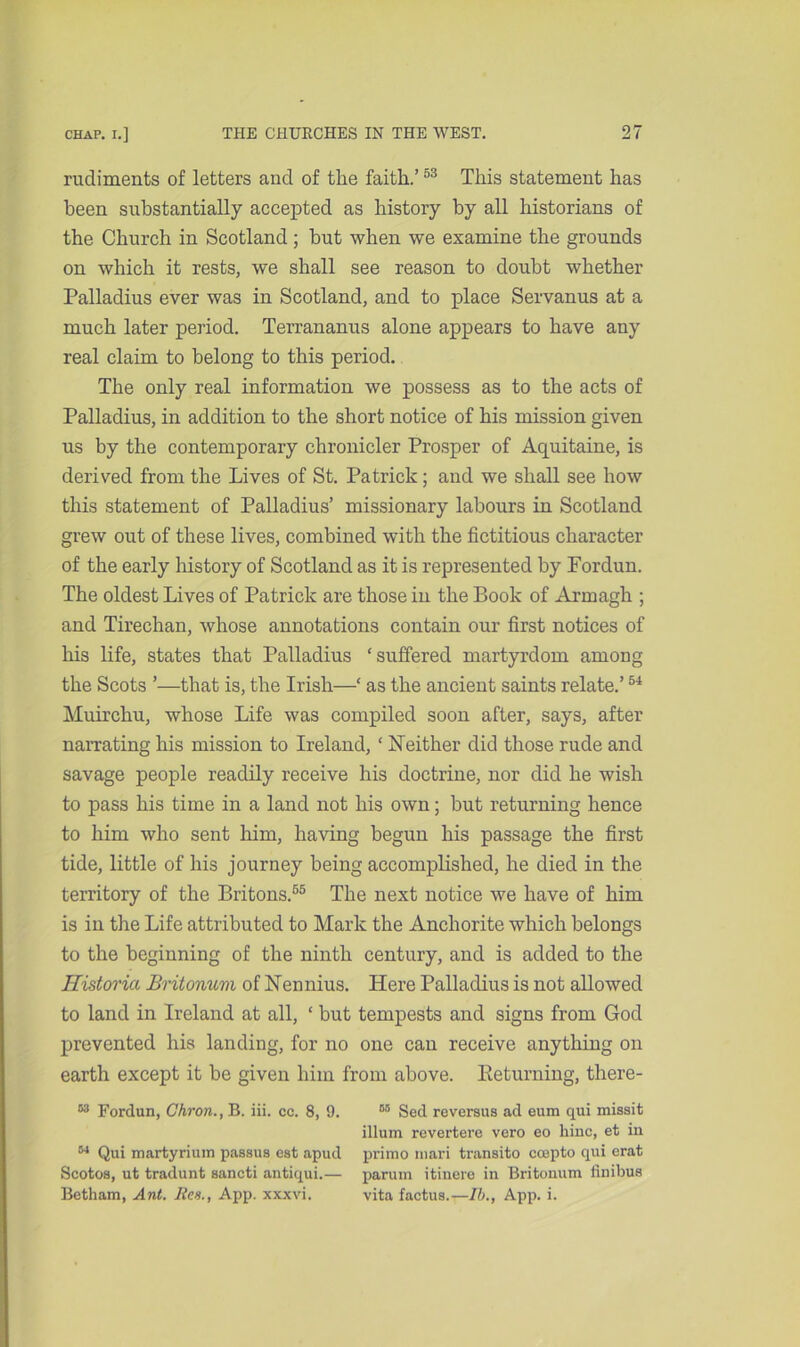 rudiments of letters and of the faith.’53 This statement has been substantially accepted as history by all historians of the Church in Scotland; but when we examine the grounds on which it rests, we shall see reason to doubt whether Palladius ever was in Scotland, and to place Servanus at a much later period. Terrananus alone appears to have any real claim to belong to this period. The only real information we possess as to the acts of Palladius, in addition to the short notice of his mission given us by the contemporary chronicler Prosper of Aquitaine, is derived from the Lives of St. Patrick; and we shall see how this statement of Palladius’ missionary labours in Scotland grew out of these lives, combined with the fictitious character of the early history of Scotland as it is represented by Fordun. The oldest Lives of Patrick are those in the Book of Armagh ; and Tirechan, whose annotations contain our first notices of his life, states that Palladius ‘suffered martyrdom among the Scots ’—that is, the Irish—‘ as the ancient saints relate.’54 Muirchu, whose Life was compiled soon after, says, after narrating his mission to Ireland, ‘ Neither did those rude and savage people readily receive his doctrine, nor did he wish to pass his time in a land not his own; but returning hence to him who sent him, having begun his passage the first tide, little of his journey being accomplished, he died in the territory of the Britons.55 The next notice we have of him is in the Life attributed to Mark the Anchorite which belongs to the beginning of the ninth century, and is added to the Historia Britonum of Nennius. Here Palladius is not allowed to land in Ireland at all, ‘ but tempests and signs from God prevented his landing, for no one can receive anything on earth except it be given him from above. Keturning, there- 53 Fordun, Chron., B. iii. cc. 8, 9. 05 Sed reversus ad eum qui missit ilium revertere vero eo liinc, et in 64 Qui martyrium passus est apud primo mari transito coepto qui erat Scotos, ut tradunt sancti antiqui.— parum itinere in Britonum finibus Botham, Ant. Res., App. xxxvi. vita factus.—II/., App. i.