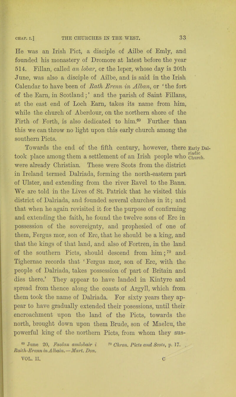 He was an Irish Piet, a disciple of Ailbe of Emly, and founded his monastery of Dromore at latest before the year 514. Fillan, called an lobar, or the leper, whose day is 20th June, was also a disciple of Ailbe, and is said in the Irish Calendar to have been of Rath Erenn in Alban, or ‘ the fort of the Earn, in Scotland; ’ and the parish of Saint Eillans, at the east end of Loch Earn, takes its name from him, while the church of Aberdour, on the northern shore of the Firth of Forth, is also dedicated to him.69 Further than this we can throw no light upon this early church among the southern Piets. Towards the end of the fifth century, however, there Early Dai- took place among them a settlement of an Irish people who church, were already Christian. These were Scots from the district in Ireland termed Dalriada, forming the north-eastern part of Ulster, and extending from the river Eavel to the Bann. We are told in the Lives of St. Patrick that he visited this district of Dalriada, and founded several churches in it; and that when he again revisited it for the purpose of confirming and extending the faith, he found the twelve sons of Ere in possession of the sovereignty, and prophesied of one of them, Fergus mor, son of Ere, that he should be a king, and that the kings of that land, and also of Fortren, in the land of the southern Piets, should descend from him;70 and Tighernac records that ‘Fergus mor, son of Ere, with the people of Dalriada, takes possession of part of Britain and dies there.’ They appear to have landed in Kintyre and spread from thence along the coasts of Argyll, which from them took the name of Dalriada. For sixty years they ap- pear to have gradually extended their posessions, until their encroachment upon the land of the Piets, towards the north, brought down upon them Brude, son of Maelcu, the powerful king of the northern Piets, from whom they sus- 89 June 20, Faolan amlobair i 70 Ohron. Piets and Scots, p. 17. , Raith-Erann in A Ibain.—Mart. Don. VOL. II. C