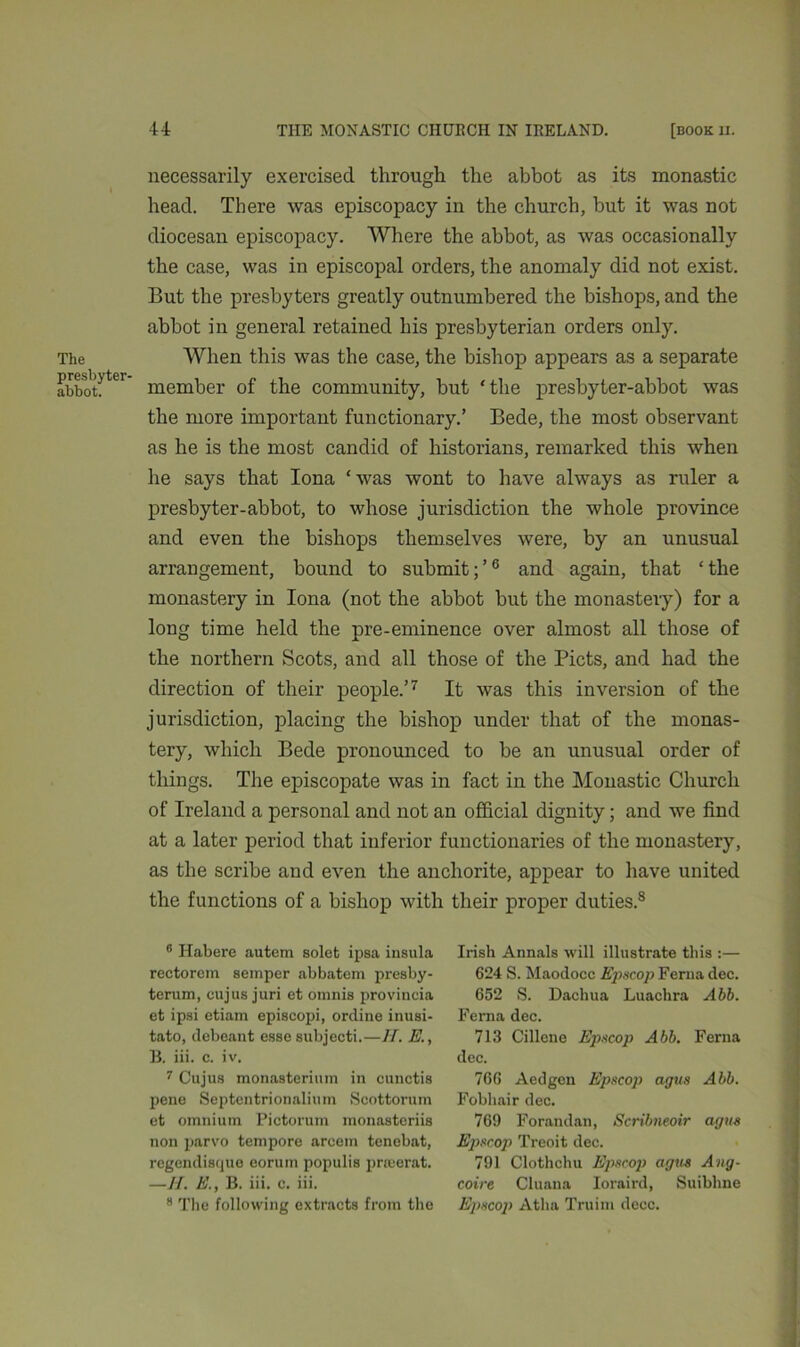 necessarily exercised through the abbot as its monastic head. There was episcopacy in the church, but it was not diocesan episcopacy. Where the abbot, as was occasionally the case, was in episcopal orders, the anomaly did not exist. But the presbyters greatly outnumbered the bishops, and the abbot in general retained his presbyterian orders only. The When this was the case, the bishop appears as a separate abbotter* member of the community, but 'the presbyter-abbot was the more important functionary.’ Bede, the most observant as he is the most candid of historians, remarked this when he says that Iona ‘was wont to have always as ruler a presbyter-abbot, to whose jurisdiction the whole province and even the bishops themselves were, by an unusual arrangement, bound to submit; ’6 and again, that ‘ the monastery in Iona (not the abbot but the monastery) for a long time held the pre-eminence over almost all those of the northern Scots, and all those of the Piets, and had the direction of their people.’7 It was this inversion of the jurisdiction, placing the bishop under that of the monas- tery, which Bede pronounced to be an unusual order of things. The episcopate was in fact in the Monastic Church of Ireland a personal and not an official dignity; and we find at a later period that inferior functionaries of the monastery, as the scribe and even the anchorite, appear to have united the functions of a bishop with their proper duties.s 0 Habere autem solet ipsa insula rectorem semper abbatem presby- terum, oujus juri et omnis provineia et ipsi etiam episcopi, ordine inusi- tato, debeant esse subjecti.—IT. E., B. iii. c. iv. 7 Cujus monasterium in cunctis pene Septentrionalium Scottorum et omnium Pictorum monasteriis non parvo tempore arcem tenobat, regendisque eorum populis pneerat. —II. E., B. iii. c. iii. 8 The following extracts from the Irish Annals will illustrate this :— 624 S. Maodocc Epscop Ferna dec. 652 S. Dachua Luachra Abb. Ferna dec. 713 Cillcne Epscop Abb. Ferna dec. 766 Aedgen Epscop agus Abb. Fobhair dec. 769 Forandan, Scnbneoir agus Epscop Treoit dec. 791 Clothchu Epscop agus Ang- coire Cluana Ioraird, Suibhne Epscop Atlia Truim decc.