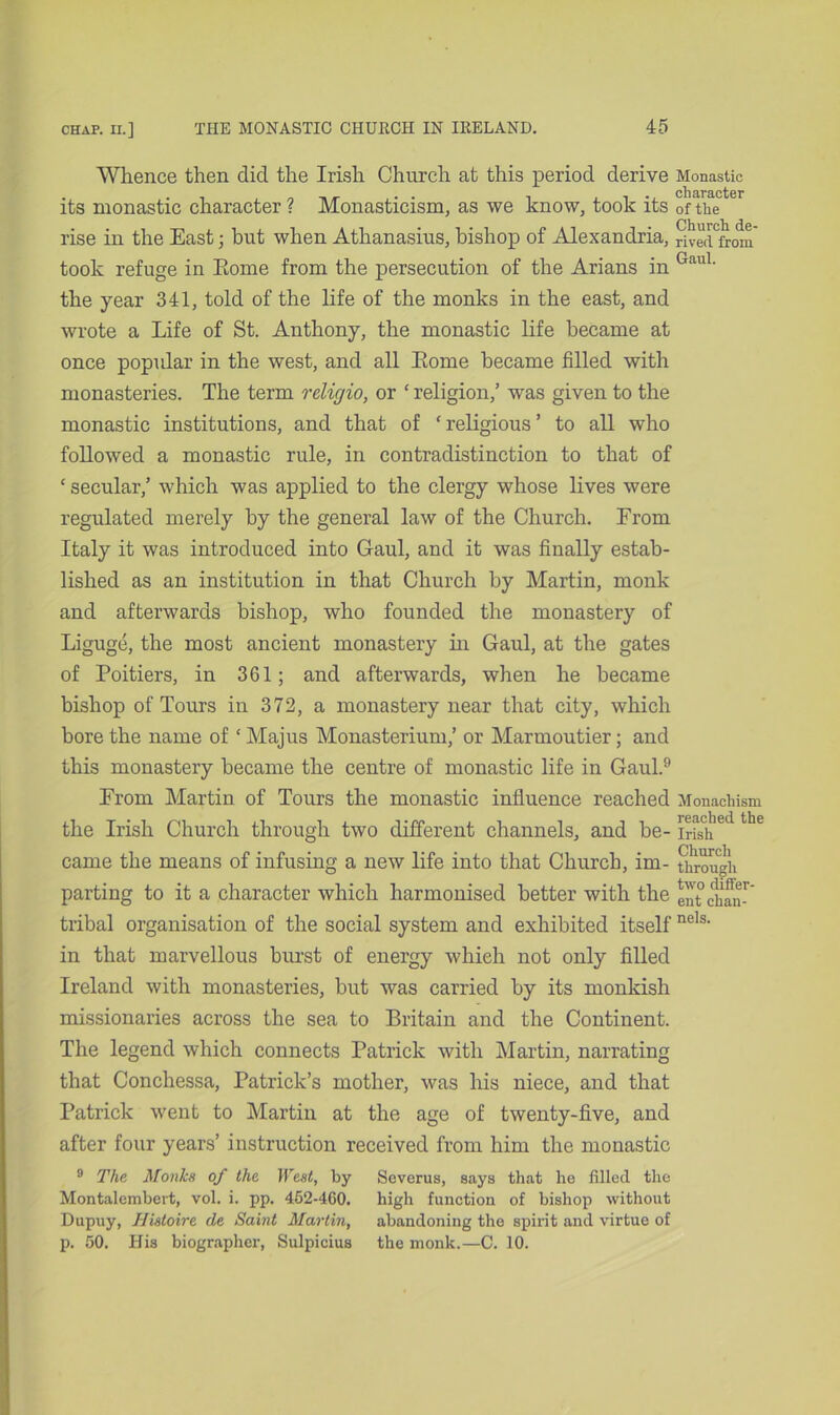 Whence then did the Irish Church at this period derive its monastic character ? Monasticism, as we know, took its rise in the East; but when Athanasius, bishop of Alexandria, took refuge in Eome from the persecution of the Arians in the year 341, told of the life of the monks in the east, and wrote a Life of St. Anthony, the monastic life became at once popular in the west, and all Eome became filled with monasteries. The term religio, or ‘ religion,’ was given to the monastic institutions, and that of ‘ religious ’ to all who followed a monastic rule, in contradistinction to that of ‘ secular,’ which was applied to the clergy whose lives were regulated merely by the general law of the Church. From Italy it was introduced into Gaul, and it was finally estab- lished as an institution in that Church by Martin, monk and afterwards bishop, who founded the monastery of Liguge, the most ancient monastery in Gaul, at the gates of Poitiers, in 361; and afterwards, when he became bishop of Tours in 372, a monastery near that city, which bore the name of ‘ Majus Monasterium,’ or Marmoutier; and this monastery became the centre of monastic life in Gaul.9 From Martin of Tours the monastic influence reached the Irish Church through two different channels, and be- came the means of infusing a new life into that Church, im- parting to it a character which harmonised better with the tribal organisation of the social system and exhibited itself in that marvellous burst of energy which not only filled Ireland with monasteries, but was carried by its monkish missionaries across the sea to Britain and the Continent. The legend which connects Patrick with Martin, narrating that Conchessa, Patrick’s mother, was his niece, and that Patrick went to Martin at the age of twenty-five, and after four years’ instruction received from him the monastic Monastic character of the Church de- rived from Gaul. Monachism reached the Irish Church through two differ- ent chan- nels. 9 The Monks of the West, by Severus, says that he filled the Montalembert, vol. i. pp. 462-460. high function of bishop without Dupuy, Hisloire de Saint Marlin, abandoning the spirit and virtue of p. 50. His biographer, Sulpicius the monk.—C. 10.