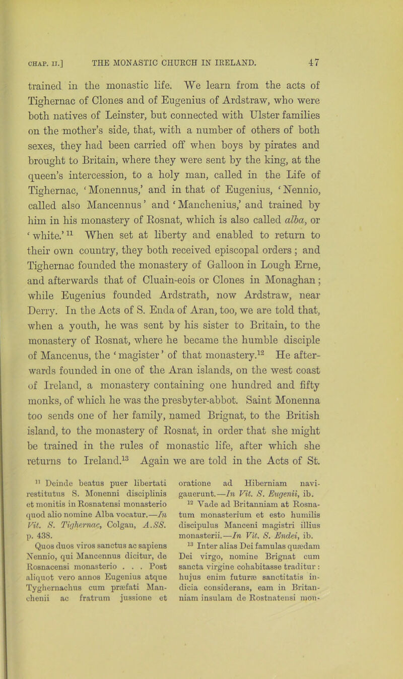 trained in the monastic life. We learn from the acts of Tighernac of Clones and of Eugenius of Ardstraw, who were both natives of Leinster, but connected with Ulster families on the mother’s side, that, with a number of others of both sexes, they had been carried off when boys by pirates and brought to Britain, where they were sent by the king, at the queen’s intercession, to a holy man, called in the Life of Tighernac, ‘ Monennus,’ and in that of Eugenius, ‘ Nennio, called also Mancennus ’ and ‘ Manchenius,’ and trained by him in his monastery of Eosnat, which is also called alba, or ‘ white.’11 When set at liberty and enabled to return to their own country, they both received episcopal orders ; and Tighernac founded the monastery of Galloon in Lough Erne, and afterwards that of Cluain-eois or Clones in Monaghan; while Eugenius founded Ardstrath, now Ardstraw, near Derry. In the Acts of S. Enda of Aran, too, we are told that, when a youth, he was sent by his sister to Britain, to the monastery of Eosnat, where he became the humble disciple of Mancenus, the ‘ magister ’ of that monastery.12 He after- wards founded in one of the Aran islands, on the west coast of Ireland, a monastery containing one hundred and fifty monks, of which he was the presbyter-abbot. Saint Monenna too sends one of her family, named Brignat, to the British island, to the monastery of Eosnat, in order that she might be trained in the rules of monastic life, after which she returns to Ireland.13 Again we are told in the Acts of St. 11 Deinde beatus puer libertati restitutus S. Monenni disciplinia et monitis in Rosnatensi monasterio (piod alio nomine Alba vocatur.—In Vit. S. Tighernac, Colgan, A.SS. p. 438. Quos duos viros sanctus ac sapiens Nennio, qui Mancennus dicitur, de Rosnacensi monasterio . . . Post aliquot vero annos Eugenius atque Tyghernachus cum prsefati Man- chenii ac fratrum jussione et oratione ad Hiberniam navi- gauerunt.—In Vit. S. Eugenii, ib. 12 Yade ad Britanniam at Rosua- tum monasterium et esto humilis discipulus Manceni magistri illius monasterii.—In Vit. S. Endei, ib. 13 Inter alias Dei famulas quaxlam Dei virgo, nomine Brignat cum sancta virgine cohabitasse traditur : hujus enim futurm sanctitatis in- dicia considerans, earn in Britan- niam insulam de Rostnatensi mon-