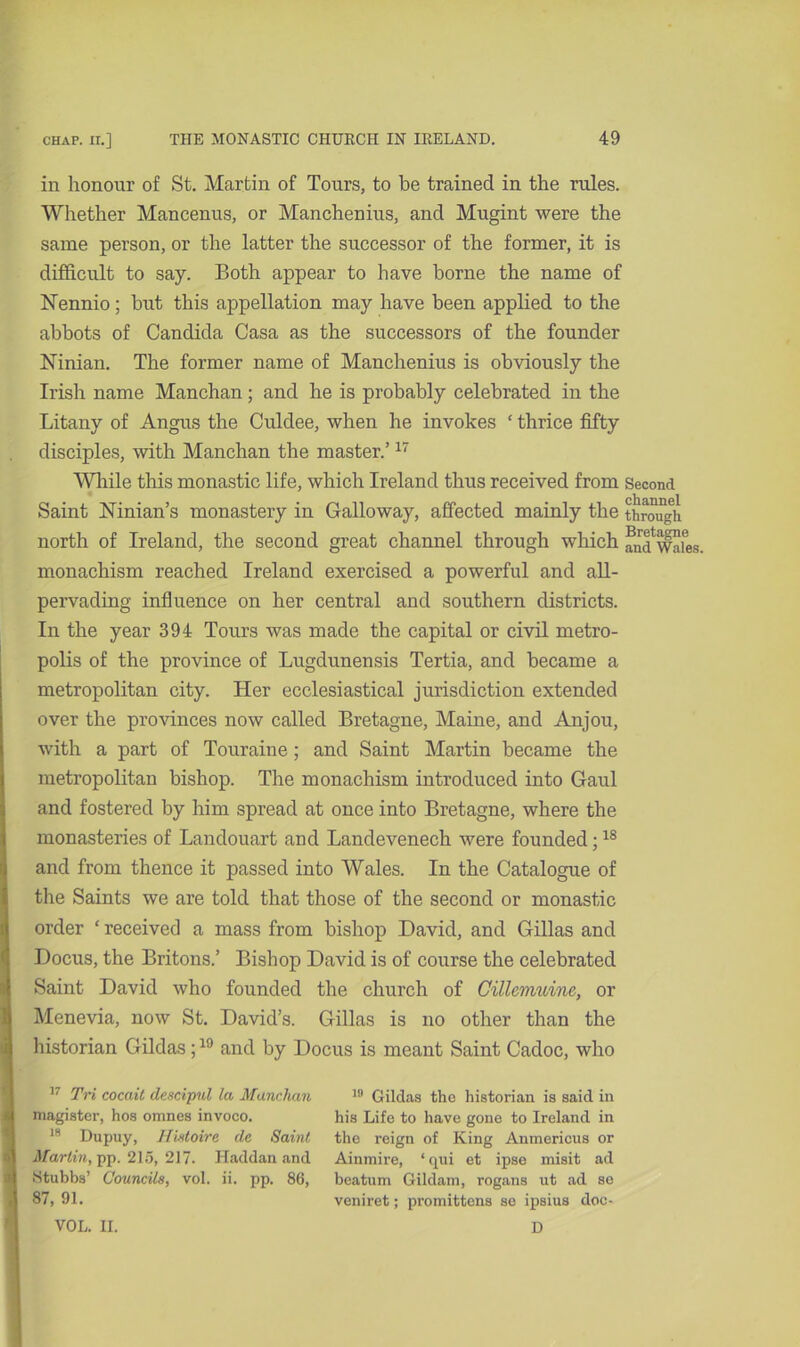 in honour of St. Martin of Tours, to be trained in the rules. Whether Mancenus, or Manchenius, and Mugint were the same person, or the latter the successor of the former, it is difficult to say. Both appear to have borne the name of Nennio; but this appellation may have been applied to the abbots of Candida Casa as the successors of the founder Ninian. The former name of Manchenius is obviously the Irish name Manchan; and he is probably celebrated in the Litany of Angus the Culdee, when he invokes £ thrice fifty disciples, with Manchan the master.’17 While this monastic life, which Ireland thus received from Second Saint Ninian’s monastery in Galloway, affected mainly the through north of Ireland, the second great channel through which andWafes. monachism reached Ireland exercised a powerful and all- pervading influence on her central and southern districts. In the year 394 Tours was made the capital or civil metro- polis of the province of Lugdunensis Tertia, and became a metropolitan city. Her ecclesiastical jurisdiction extended over the provinces now called Bretagne, Maine, and Anjou, with a part of Touraine; and Saint Martin became the metropolitan bishop. The monachism introduced into Gaul and fostered by him spread at once into Bretagne, where the monasteries of Landouart and Landevenech were founded;18 and from thence it passed into Wales. In the Catalogue of the Saints we are told that those of the second or monastic order ‘ received a mass from bishop David, and Gillas and Docus, the Britons.’ Bishop David, is of course the celebrated Saint David who founded the church of Cillcmuine, or Menevia, now St. David’s. Gillas is no other than the historian Gildas ;19 and by Docus is meant Saint Cadoc, who 17 Tri coccdt dcscipul la Manchan 19 Gildas the historian is said in magister, hos omnes invoco. his Life to have gone to Ireland in 1H Dupuy, Histoire de Saint the reign of King Anmericus or Martin, pp. 215, 217. Haddan and Aimnire, ‘qui et ipse misit ad •Stubbs’ Councils, vol. ii. pp. 86, beatum Gildam, rogans ut ad se 87, 91. veniret; promittens se ipsius doc- VOL. II. D