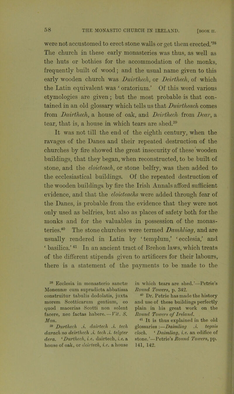 were not accustomed to erect stone walls or get them erected.’38 The church in these early monasteries was thus, as well as the huts or bothies for the accommodation of the monks, frequently built of wood; and the usual name given to this early wooden church was Duirthech, or Deirthech, of which the Latin equivalent was ‘ oratorium.’ Of this word various etymologies are given; but the most probable is that con- tained in an old glossary which tells us that Duirtheach comes from Dairthech, a house of oak, and Deirthech from Dear, a tear, that is, a house in which tears are shed.30 It was not till the end of the eighth century, when the ravages of the Danes and their repeated destruction of the churches by fire showed the great insecurity of these wooden buildings, that they began, when reconstructed, to be built of stone, and the cloicteach, or stone belfry, was then added to the ecclesiastical buildings. Of the repeated destruction of the wooden buildings by fire the Irish Annals afford sufficient evidence, and that the cloicteachs were added through fear of the Danes, is probable from the evidence that they were not only used as belfries, but also as places of safety both for the monks and for the valuables in possession of the monas- teries.40 The stone churches were termed Damhliag, and are usually rendered in Latin by ‘templum,’ ‘ecclesia,’ and ‘ basilica.’41 In an ancient tract of Brehon laws, which treats of the different stipends given to artificers for their labours, there is a statement of the payments to be made to the 88 Ecclesia in monasterio sanctaj Monenme cum supradicta abbatiasa construitur tabulis cledolatis, juxta morem Scotticarum gentium, eo quod macerias Scotti non solent facere, nec factas habere. — Vit. S. Mon. 3a Durthech .i. dairtech .i. tech ilarack no deirthexh ,i. tech.i. telgter dera. ‘Durtlicch, i.e. dairtech, i.e. a house of oak, or dairtech, i.e. a house in which tears are shed.’—Petrie’s Round Towers, p. 342. 40 Dr. Petrie has made the history and use of these buildings perfectly plain in his great work on the Round Towers of Ireland. 41 It is thus explained in the old glossaries :—Daimliag .i. tegais cloch. ‘ Daimliag, i.e. an edifice of stone.’—Petrie’s Round 7'owers, pp. 141, 142.