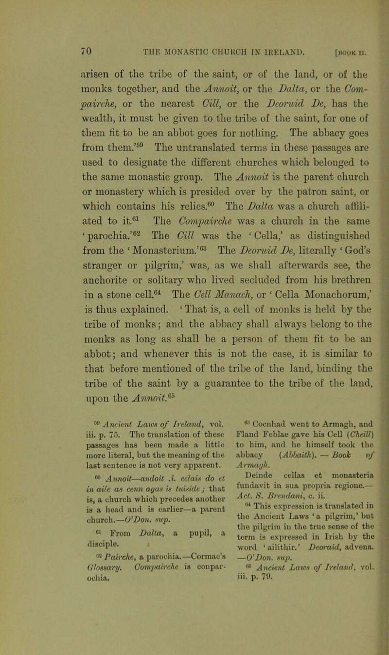 arisen of the tribe of the saint, or of the land, or of the monks together, and the Annoit, or the Dalta, or the Com- pairche, or the nearest GUI, or the Deoruid Be, has the wealth, it must be given to the tribe of the saint, for one of them fit to be an abbot goes for nothing. The abbacy goes from them.’59 The untranslated terms in these passages are used to designate the different churches which belonged to the same monastic group. The Annoit is the parent church or monastery which is presided over by the patron saint, or which contains his relics.00 The Dalta was a church affili- ated to it.61 The Compairche was a church in the same ‘ parochia.’62 The Gill was the ‘ Celia,’ as distinguished from the ‘ Monasterium.’03 The Deoruid De, literally ‘ God’s stranger or pilgrim,’ was, as we shall afterwards see, the anchorite or solitary who lived secluded from his brethren in a stone cell.64 The Cell Manach, or ‘ Celia Monachorum,’ is thus explained. ‘ That is, a cell of monks is held by the tribe of monks; and the abbacy shall always belong to the monks as long as shall be a person of them fit to be an abbot; and whenever this is not the case, it is similar to that before mentioned of the tribe of the land, binding the tribe of the saint by a guarantee to the tribe of the land, upon the Annoit.65 08 Ancient Laws of Ireland, vol. iii. p. 75. The translation of these passages has been made a little more literal, but the meaning of the last sentence is not very apparent. 80 Annoit—andoit .i. eclats do et in aile as cenn ayas is tuiside ; that is, a church which precedes another is a head and is earlier—a parent church.—O’Don. sup. 81 From Dalta, a pupil, a disciple. 63 Pairche, a parochia.—Cormac’s Glossary. Compairche is conpar- oohia. 83 Cocnhad went to Armagh, and Fland Feblae gave his Cell (Cheill) to him, and he himself took the abbacy (Ahbaitli). — Book of Armayh. Deinde cellas et monasteria fundavit in sua propria regione.— Act. S. Brevdani, c. ii. 84 This expression is translated in the Ancient Laws ‘a pilgrim,’ but the pilgrim in the true sense of the term is expressed in Irish by the word ‘ailithir.’ D cor aid, ad vena. —O'Don. sup. 68 Ancient Laws of Ireland, vol. iii. p. 79.