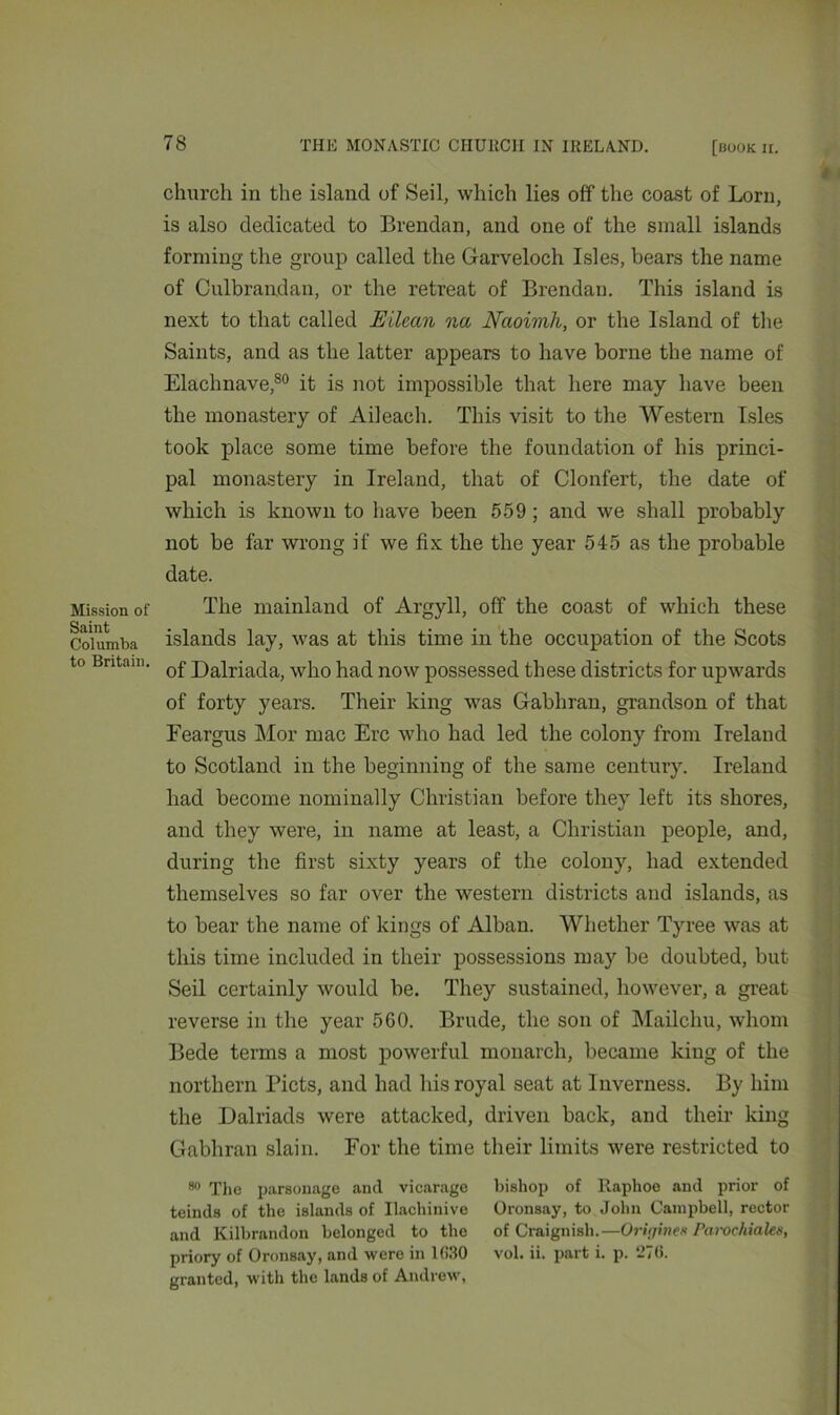 Mission of Saint Columba to Britain. church in the island of Seil, which lies off the coast of Lorn, is also dedicated to Brendan, and one of the small islands forming the group called the Garveloch Isles, bears the name of Culbrandan, or the retreat of Brendan. This island is next to that called Ellean na Naoimh, or the Island of the Saints, and as the latter appears to have borne the name of Elachnave,80 it is not impossible that here may have been the monastery of Ail each. This visit to the Western Isles took place some time before the foundation of his princi- pal monastery in Ireland, that of Clonfert, the date of which is known to have been 559 ; and we shall probably not be far wrong if we fix the the year 545 as the probable date. The mainland of Argyll, off the coast of which these islands lay, was at this time in the occupation of the Scots of Dalriada, who had now possessed these districts for upwards of forty years. Their king was Gabhran, grandson of that Feargus Mor mac Ere who had led the colony from Ireland to Scotland in the beginning of the same century. Ireland had become nominally Christian before they left its shores, and they were, in name at least, a Christian people, and, during the first sixty years of the colony, had extended themselves so far over the western districts and islands, as to bear the name of kings of Alban. Whether Tyree was at this time included in their possessions may be doubted, but Seil certainly would be. They sustained, however, a great reverse in the year 560. Brude, the son of Mailchu, whom Bede terms a most powerful monarch, became king of the northern Piets, and had his royal seat at Inverness. By him the Dalriads were attacked, driven back, and their king Gabhran slain. For the time their limits were restricted to 80 The parsonage and vicarage bishop of Raphoe and prior of teinds of the islands of Ilachinive Oronsay, to John Campbell, rector and Kilbrandon belonged to the of Craignish.—Oriijine» ParocMaks, priory of Oronsay, and were in 1030 vol. ii. part i. p. 270. granted, with the lands of Andrew,