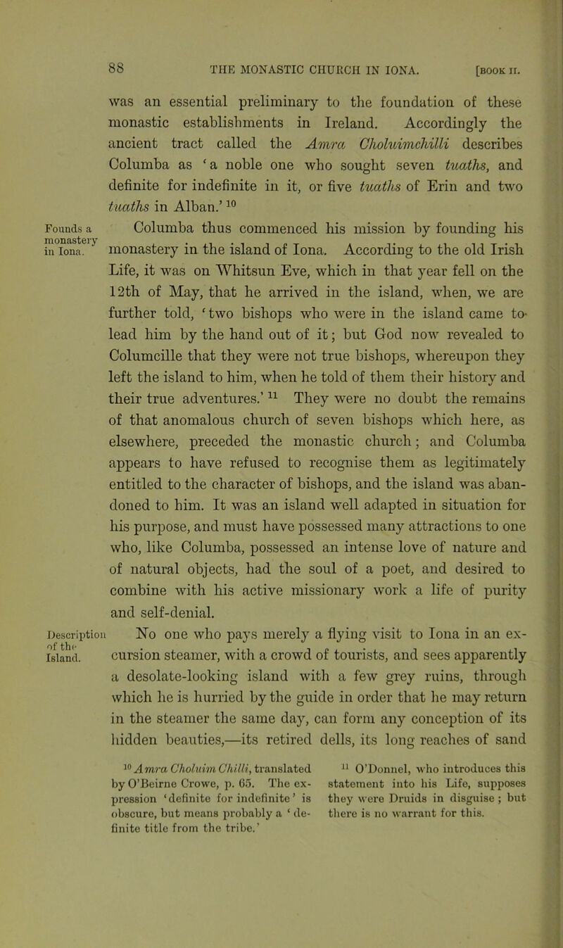 was an essential preliminary to tire foundation of these monastic establishments in Ireland. Accordingly the ancient tract called the Amra Choluimchilli describes Columba as ‘a noble one who sought seven tuaths, and definite for indefinite in it, or five tuccths of Erin and two tuatlis in Alban.’10 Founds a Columba thus commenced his mission by founding his iu°ionaei> monastery in the island of Iona. According to the old Irish Life, it was on Whitsun Eve, which in that year fell on the 12th of May, that he arrived in the island, when, we are further told, ‘ two bishops who were in the island came to- lead him by the hand out of it; but God now revealed to Columcille that they were not true bishops, whereupon they left the island to him, when he told of them their historv and their true adventures.’11 They were no doubt the remains of that anomalous church of seven bishops which here, as elsewhere, preceded the monastic church; and Columba appears to have refused to recognise them as legitimately entitled to the character of bishops, and the island was aban- doned to him. It was an island well adapted in situation for his purpose, and must have possessed many attractions to one who, like Columba, possessed an intense love of nature and of natural objects, had the soul of a poet, and desired to combine with his active missionary work a life of purity and self-denial. Description No one who pays merely a flying visit to Iona in an ex- of the Island. cursion steamer, with a crowd of tourists, and sees apparently a desolate-looking island with a few grey ruins, through which he is hurried by the guide in order that lie may return in the steamer the same day, can form any conception of its hidden beauties,—its retired dells, its long reaches of sand 10 Amra Choluim Chilli, translated by O’Beirne Crowe, p. 65. The ex- pression ‘definite for indefinite ’ is obscure, but means probably a ‘ de- finite title from the tribe.’ 11 O’Donnel, who introduces this statement into his Life, supposes they were Druids in disguise ; but there is no warrant for this.