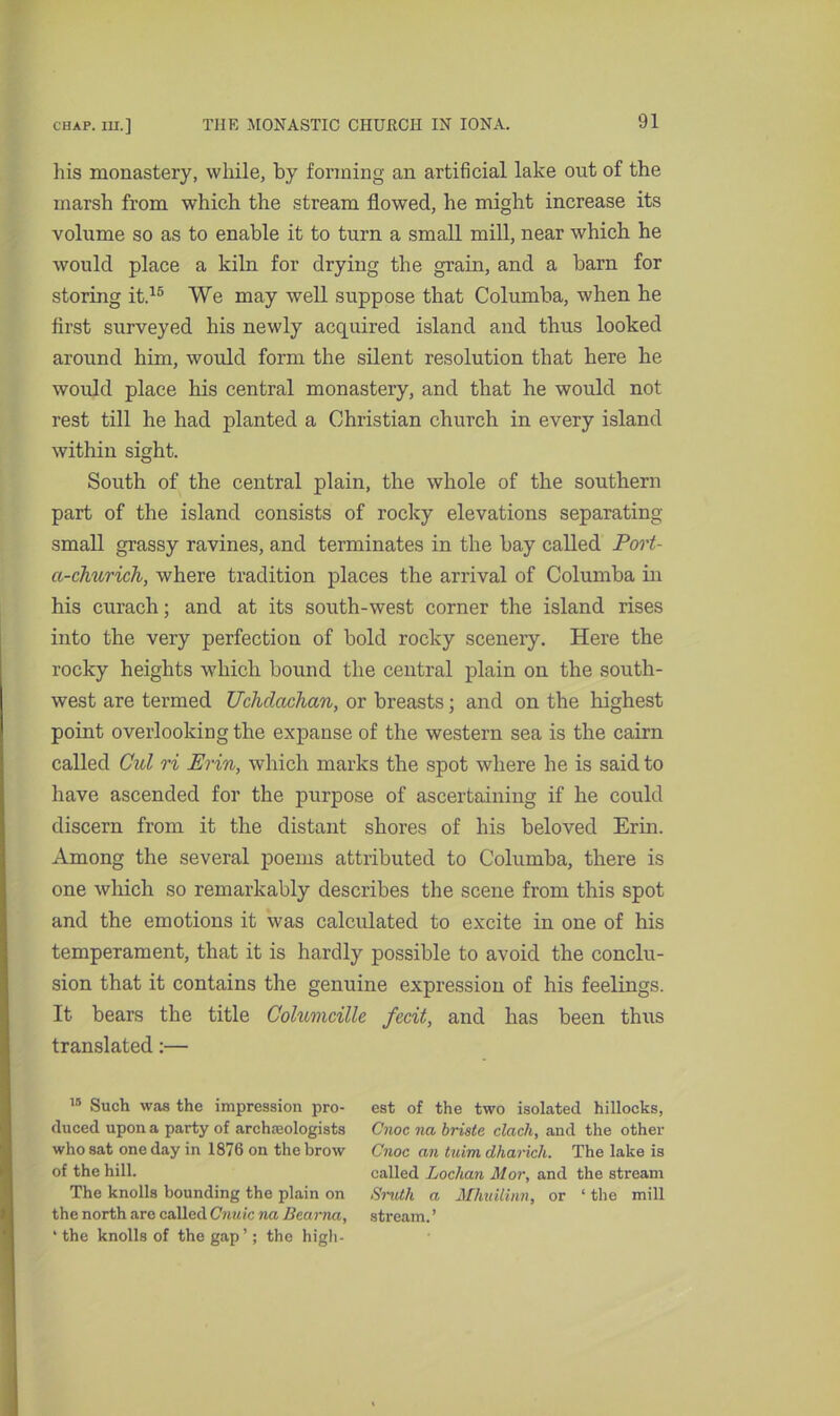 his monastery, while, by forming an artificial lake out of the marsh from which the stream flowed, he might increase its volume so as to enable it to turn a small mill, near which he would place a kiln for drying the grain, and a barn for storing it.15 We may well suppose that Columba, when he first surveyed his newly acquired island and thus looked around him, would form the silent resolution that here he would place his central monastery, and that he would not rest till he had planted a Christian church in every island within sight. South of the central plain, the whole of the southern part of the island consists of rocky elevations separating small grassy ravines, and terminates in the bay called Port- a-churich, where tradition places the arrival of Columba in his curach; and at its south-west corner the island rises into the very perfection of bold rocky scenery. Here the rocky heights which bound the central plain on the south- west are termed Uchdachan, or breasts; and on the highest point overlooking the expanse of the western sea is the cairn called Cul ri Erin, which marks the spot where he is said to have ascended for the purpose of ascertaining if he could discern from it the distant shores of his beloved Erin. Among the several poems attributed to Columba, there is one which so remarkably describes the scene from this spot and the emotions it was calculated to excite in one of his temperament, that it is hardly possible to avoid the conclu- sion that it contains the genuine expression of his feelings. It bears the title Columcille fecit, and has been thus translated:— 1S Such was the impression pro- duced upon a party of archaeologists who sat one day in 1876 on the brow of the hill. The knolls bounding the plain on the north are called Cnuic na Bearna, 'the knolls of the gap’; the high- est of the two isolated hillocks, Cnoc na briste clack, and the other Cnoc an tuim dharich. The lake is called Loclian Mor, and the stream <S'ruth a Mhuilinn, or ‘ the mill stream.’