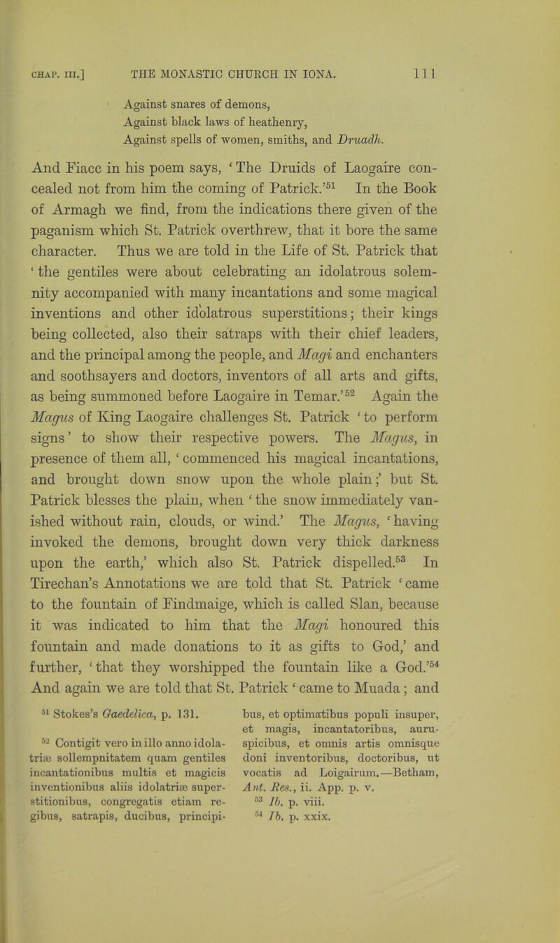 Against snares of demons, Against black laws of heathenry, Against spells of women, smiths, and Druadh. And Fiacc in his poem says, ‘ The Druids of Laogaire con- cealed not from him the coming of Patrick.’51 In the Book of Armagh we find, from the indications there given of the paganism which St. Patrick overthrew, that it bore the same character. Thus we are told in the Life of St. Patrick that ‘ the gentiles were about celebrating an idolatrous solem- nity accompanied with many incantations and some magical inventions and other idolatrous superstitions; their kings being collected, also their satraps with their chief leaders, and the principal among the people, and Magi and enchanters and soothsayers and doctors, inventors of all arts and gifts, as being summoned before Laogaire in Temar.’52 Again the Magus of King Laogaire challenges St. Patrick ‘ to perform signs ’ to show their respective powers. The Magus, in presence of them all, ‘ commenced his magical incantations, and brought down snow upon the whole plain;’ but St. Patrick blesses the plain, when ‘ the snow immediately van- ished without rain, clouds, or wind.’ The Magus, ‘having- invoked the demons, brought down very thick darkness upon the earth,’ which also St. Patrick dispelled.53 In Tirechan’s Annotations we are told that St. Patrick ‘ came to the fountain of Findmaige, which is called Sian, because it was indicated to him that the Magi honoured this fountain and made donations to it as gifts to God,’ and further, 1 that they worshipped the fountain like a God.’54 And again we are told that St. Patrick ‘ came to Muada; and 51 Stokes’s Gaedelica, p. 131. bus, et optimatibus populi insuper, et magis, incantatoribus, auru- 52 Contigit vero in illo anno idola- spicibus, et omnis artis oninisque true sollempnitatem quam gentiles cloni inventoribus, doctoribus, ut incantationibus multis et magicis vocatis ad Loigairum.—Betham, inventionibus aliis idolatrise super- Ant. Res., ii. App. p. v. stitionibus, congregatis etiam re- 53 lb. p. viii. gibus, satrapis, ducibus, principi- r’4 lb. p. xxix.