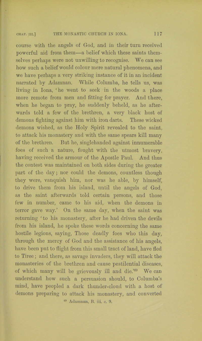 course with the angels of God, and in their turn received powerful aid from them—a belief which these saints them- selves perhaps were not unwilling to recognise. We can see how such a belief would colour mere natural phenomena, and we have perhaps a very striking instance of it in an incident narrated by Adamnan. While Columba, he tells us, was living in Iona, ‘ he went to seek in the woods a place more remote from men and fitting for prayer. And there, when he began to pray, he suddenly beheld, as he after- wards told a few of the brethren, a very black host of demons fighting against him with iron darts. These wicked demons wished, as the Holy Spirit revealed to the saint, to attack his monastery and with the same spears kill many of the brethren. But he, singlehanded against innumerable foes of such a nature, fought with the utmost bravery, having received the armour of the Apostle Paul. And thus the contest was maintained on both sides during the greater part of the day; nor could the demons, countless though they were, vanquish him, nor was he able, by himself, to drive them from his island, until the angels of God, as the saint afterwards told certain persons, and those few in number, came to his aid, when the demons in terror gave way.’ On the same day, when the saint was returning ‘ to his monastery, after he had driven the devils from his island, he spoke these words concerning the same hostile legions, saying, Those deadly foes who this day, through the mercy of God and the assistance of his angels, have been put to flight from this small tract of land, have fled to Tiree; and there, as savage invaders, they will attack the monasteries of the brethren and cause pestilential diseases, of which many will be grievously ill and die.’69 We can understand how such a persuasion should, to Columba’s mind, have peopled a dark thunder-cloud with a host of demons preparing to attack bis monastery, and converted 69 Adamnan, B. iii. c. 0.