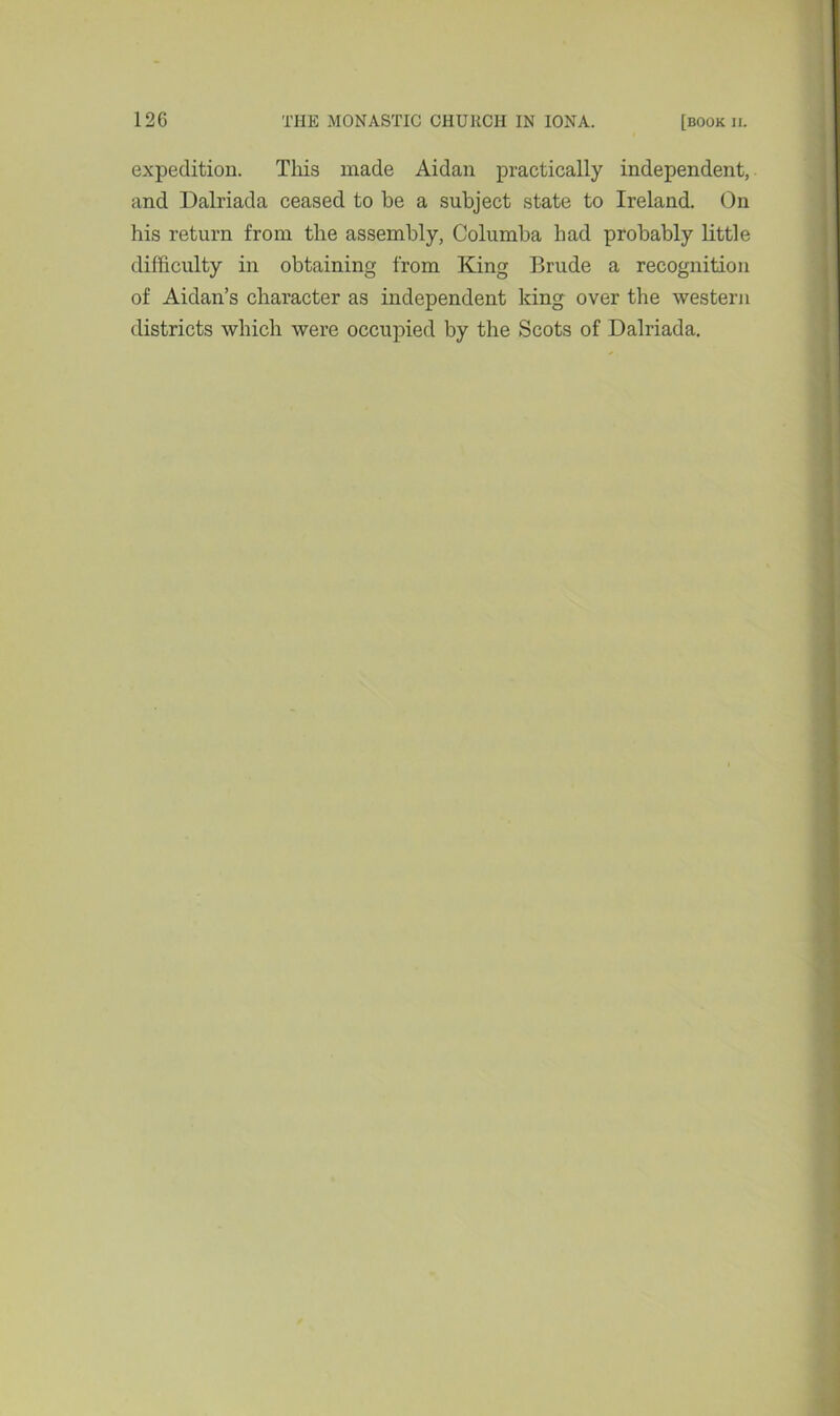 expedition. This made Aidan practically independent, and Dalriada ceased to be a subject state to Ireland. On his return from the assembly, Columba had probably little difficulty in obtaining from King Brude a recognition of Aidan’s character as independent king over the western districts which were occupied by the Scots of Dalriada.