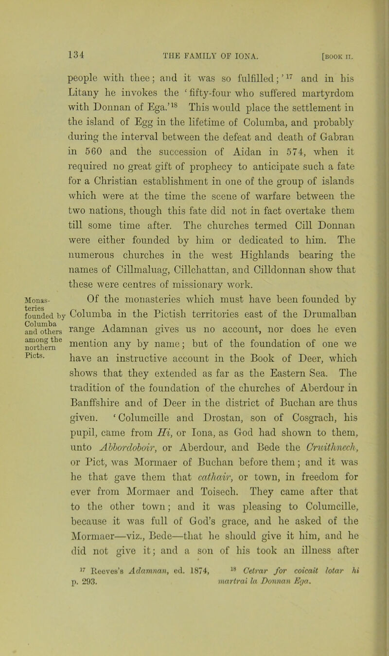 people with thee; and it was so fulfilled;’17 and in his Litany he invokes the £ fifty-four who suffered martyrdom with Donnan of Ega.’18 This would place the settlement in the island of Egg in the lifetime of Columba, and probably during the interval between the defeat and death of Gabran in 560 and the succession of Aidan in 574, vdien it required no great gift of prophecy to anticipate such a fate for a Christian establishment in one of the group of islands which were at the time the scene of warfare between the two nations, though this fate did not in fact overtake them till some time after. The churches termed Gill Donnan were either founded by him or dedicated to him. The numerous churches in the west Highlands bearing the names of Cillmaluag, Cillchattan, and Cilldonnan show7 that these were centres of missionary work. Monas- Of the monasteries which must have been founded by tcrics • . . . founded by Columba in the Pictish territories east of the Drumalban and others range Adamnan gives us no account, nor does he even northern'6 mention any by name; but of the foundation of one wre Pmts. have an instructive account in the Book of Deer, which show’s that they extended as far as the Eastern Sea. The tradition of the foundation of the churches of Aberdour in Banffshire and of Deer in the district of Buchan are thus given. ‘Columcille and Drostan, son of Cosgrach, his pupil, came from Hi, or Iona, as God had shown to them, unto Abborcloboir, or Aberdour, and Bede the Cruithncch, or Piet, wras Mormaer of Buchan before them; and it was he that gave them that cathair, or town, in freedom for ever from Mormaer and Toisech. They came after that to the other town; and it was pleasing to Columcille, because it was full of God’s grace, and he asked of the Mormaer—viz., Bede—that lie should give it him, and he did not give it; and a son of his took an illness after 17 Reeves’s Adamnan, ed. 1874, 18 Celrar for coieait lotar hi p. 293. martrai la Donnan Ega.