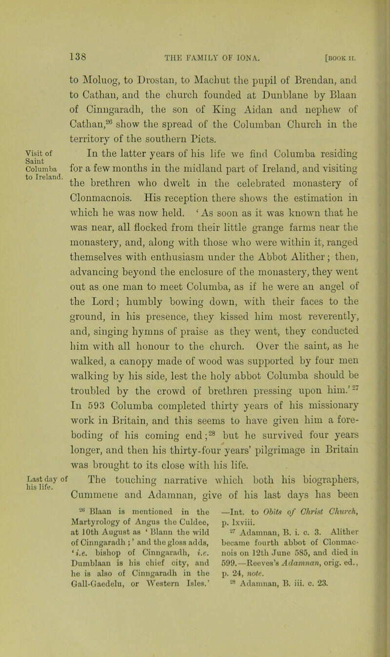 Visit of Saint Columba to Ireland. Last day his life. to Moluog, to Drostan, to Machut the pupil of Brendan, and to Cathan, and the church founded at Dunblane by Blaan of Cinngaradh, the son of King Aidan and nephew of Cathan,26 show the spread of the Columban Church in the territory of the southern Piets. In the latter years of his life we find Columba residing for a few months in tire midland part of Ireland, and visiting the brethren who dwelt in the celebrated monastery of Clonmacnois. His reception there shows the estimation in which he was now held. ‘ As soon as it was known that he was near, all flocked from their little grange farms near the monastery, and, along with those who were within it, ranged themselves with enthusiasm under the Abbot Alither; then, advancing beyond the enclosure of the monastery, they went out as one man to meet Columba, as if he were an angel of the Lord; humbly bowing down, with their faces to the ground, in his presence, they kissed him most reverently, and, singing hymns of praise as they went, they conducted him with all honour to the church. Over the saint, as he walked, a canopy made of wood was supported by four men walking by his side, lest the holy abbot Columba should be troubled by the crowd of brethren pressing upon him.’ 2‘ In 593 Columba completed thirty years of his missionary work in Britain, and this seems to have given him a fore- boding of his coming end;28 but he survived four years longer, and then his thirty-four years’ pilgrimage in Britain was brought to its close with his life. The touching narrative which both his biographers, Cummene and Adamnan, give of his last days has been 28 Blaan is mentioned in the —Int. to Obits of Christ Church, Martyrology of Angus the Culdee, p. lxviii. at 10th August as ‘ Blann the wild 27 Adamnan, B. i. c. 3. Alither of Cinngaradh and the gloss adds, became fourth abbot of Clonmac- ‘i.e. bishop of Cinngaradh, i.e. nois on 12th June 585, and died in Dumblaan is his chief city, and 599.—Reeves’s Adamnan, orig. ed., he is also of Cinngaradh in the p. 24, note. Gall-Gaedelu, or Western Isles.’ 28 Adamnan, B. iii. c. 23.