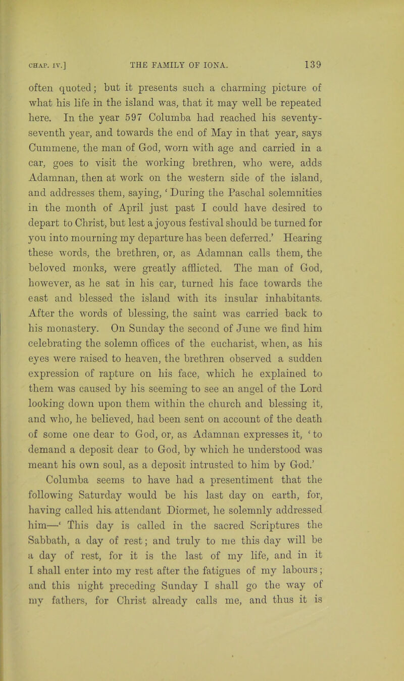 often quoted; but it presents such a charming picture of what his life in the island was, that it may well be repeated here. In the year 597 Columba had reached his seventy- seventh year, and towards the end of May in that year, says Cunnnene, the man of God, worn with age and carried in a car, goes to visit the working brethren, who were, adds Adamnan, then at work on the western side of the island, and addresses them, saying, ‘ During the Paschal solemnities in the month of April just past I could have desired to depart to Christ, but lest a joyous festival should be turned for you into mourning my departure has been deferred.’ Hearing these words, the brethren, or, as Adamnan calls them, the beloved monks, were greatly afflicted. The man of God, however, as he sat in his car, turned his face towards the east and blessed the island with its insular inhabitants. After the words of blessing, the saint was carried back to his monastery. On Sunday the second of June we find him celebrating the solemn offices of the eucharist, when, as his eyes were raised to heaven, the brethren observed a sudden expression of rapture on his face, which he explained to them was caused by his seeming to see an angel of the Lord looking down upon them within the church and blessing it, and who, he believed, had been sent on account of the death of some one dear to God, or, as Adamnan expresses it, ‘to demand a deposit dear to God, by which he understood was meant his own soul, as a deposit intrusted to him by God.’ Columba seems to have had a presentiment that the following Saturday would be his last day on earth, for, having called his attendant Diormet, he solemnly addressed him—‘ This day is called in the sacred Scriptures the Sabbath, a day of rest; and truly to me this day will be a day of rest, for it is the last of my life, and in it I shall enter into my rest after the fatigues of my labours; and this night preceding Sunday I shall go the way of my fathers, for Christ already calls me, and thus it is