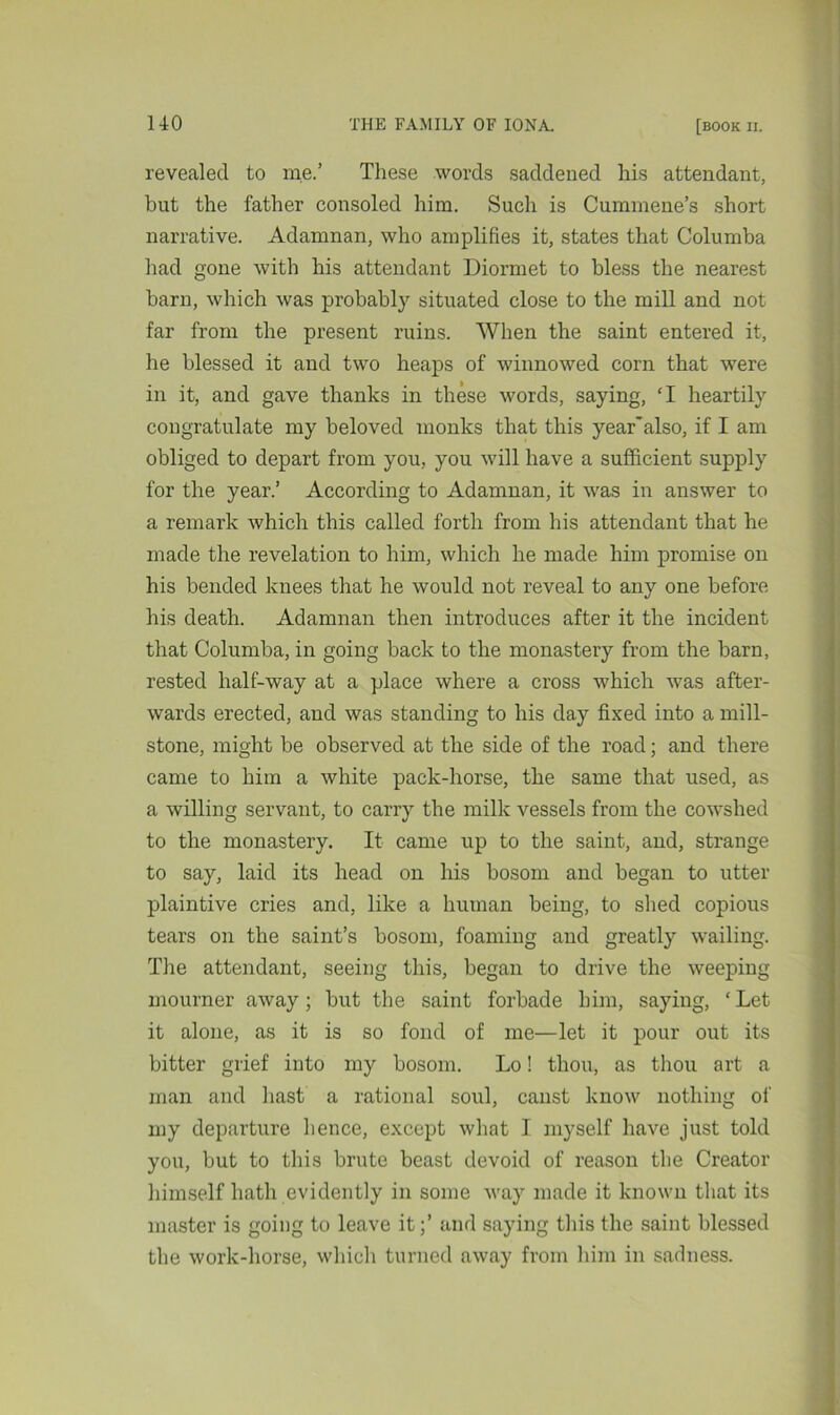 revealed to me.’ These words saddened his attendant, but the father consoled him. Such is Cummene’s short narrative. Adamnan, who amplifies it, states that Columba had gone with his attendant Diormet to bless the nearest barn, which was probably situated close to the mill and not far from the present ruins. When the saint entered it, he blessed it and two heaps of winnowed corn that were in it, and gave thanks in these words, saying, ‘I heartily congratulate my beloved monks that this year*also, if I am obliged to depart from you, you will have a sufficient supply for the year.’ According to Adamnan, it was in answer to a remark which this called forth from his attendant that he made the revelation to him, which he made him promise on his bended knees that he would not reveal to any one before his death. Adamnan then introduces after it the incident that Columba, in going back to the monastery from the barn, rested half-way at a place where a cross which was after- wards erected, and was standing to his day fixed into a mill- stone, might be observed at the side of the road; and there came to him a white pack-horse, the same that used, as a willing servant, to carry the milk vessels from the cowshed to the monastery. It came up to the saint, and, strange to say, laid its head on his bosom and began to utter plaintive cries and, like a human being, to shed copious tears on the saint’s bosom, foaming and greatly wailing. The attendant, seeing this, began to drive the weeping mourner away; but the saint forbade him, saying, ‘ Let it alone, as it is so fond of me—let it pour out its bitter grief into my bosom. Lo! thou, as thou art a man and hast a rational soul, canst know nothing of my departure hence, except what I myself have just told you, but to this brute beast devoid of reason the Creator himself hath evidently in some way made it known that its master is going to leave it;’ and saying this the saint blessed the work-horse, which turned away from him in sadness.