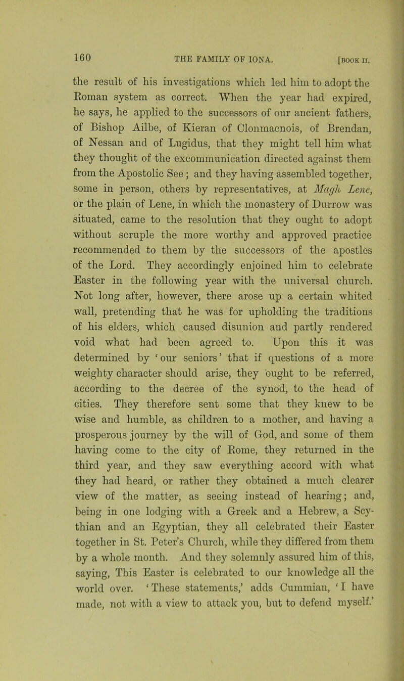 the result of liis investigations which led him to adopt the Roman system as correct. When the year had expired, he says, he applied to the successors of our ancient fathers, of Bishop Ailbe, of Kieran of Clonmacnois, of Brendan, of Nessan and of Lugidus, that they might tell him what they thought of the excommunication directed against them from the Apostolic See; and they having assembled together, some in person, others by representatives, at Magh Lene, or the plain of Lene, in which the monastery of Durrow was situated, came to the resolution that they ought to adopt without scruple the more worthy and approved practice recommended to them by the successors of the apostles of the Lord. They accordingly enjoined him to celebrate Easter in the following year with the universal church. Not long after, however, there arose up a certain whited wall, pretending that he was for upholding the traditions of his elders, which caused disunion and partly rendered void what had been agreed to. Upon this it was determined by ‘ our seniors ’ that if questions of a more weighty character should arise, they ought to be referred, according to the decree of the synod, to the head of cities. They therefore sent some that they knew to be wise and humble, as children to a mother, and having a prosperous journey by the will of God, and some of them having come to the city of Rome, they returned in the third year, and they saw everything accord with what they had heard, or rather they obtained a much clearer view of the matter, as seeing instead of hearing; and, being in one lodging with a Greek and a Hebrew, a Scy- thian and an Egyptian, they all celebrated their Easter together in St. Peter’s Church, while they differed from them by a whole month. And they solemnly assured him of this, saying, This Easter is celebrated to our knowledge all the world over. ‘ These statements,’ adds Cummian, ‘ I have made, not with a view to attack you, but to defend myself.’