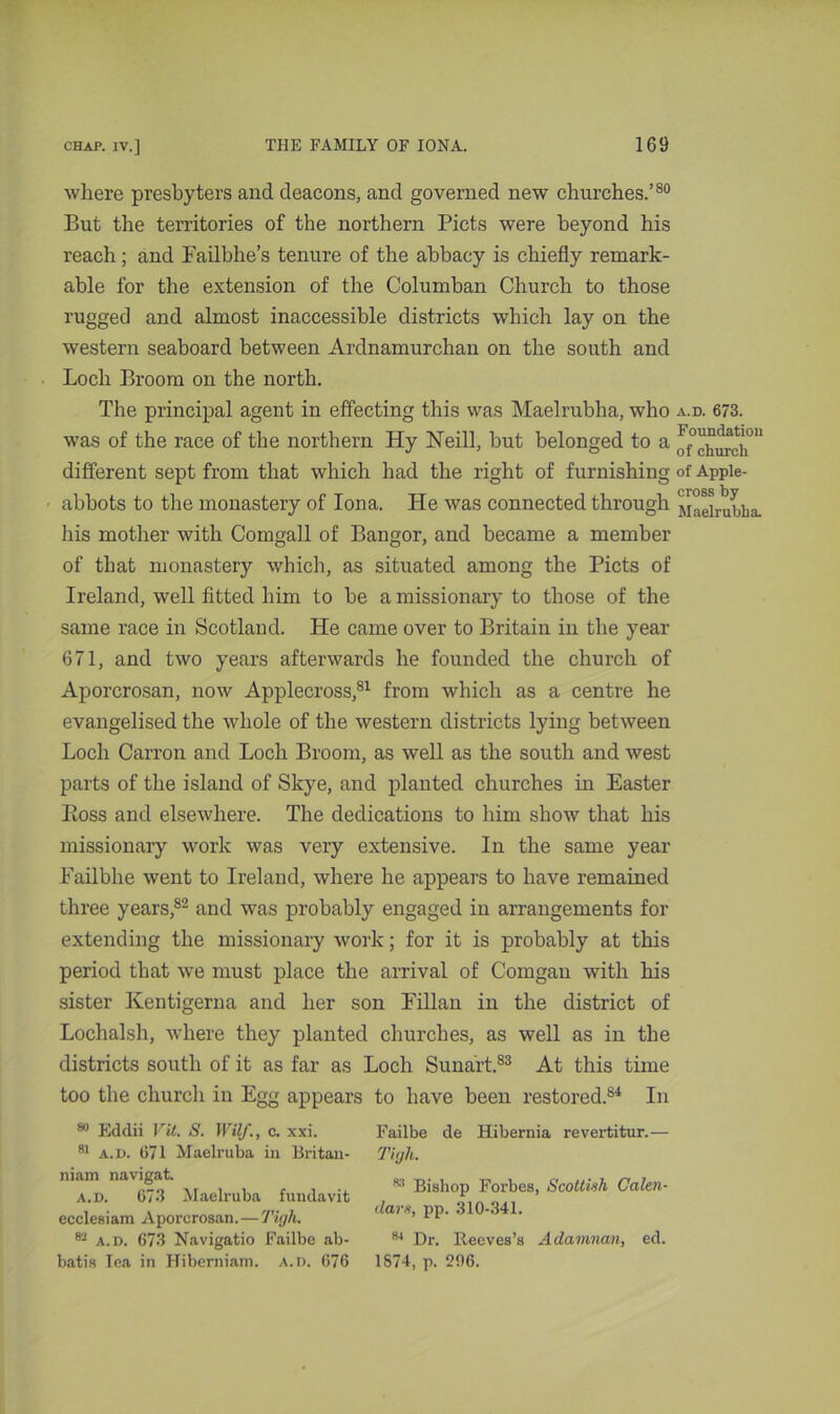 where presbyters and deacons, and governed new churches.’80 But the territories of the northern Piets were beyond his reach; and Failbhe’s tenure of the abbacy is chiefly remark- able for the extension of the Columban Church to those rugged and almost inaccessible districts which lay on the western seaboard between Ardnamurchan on the south and Loch Broom on the north. The principal agent in effecting this was Maelrubha, who was of the race of the northern Hy Neill, but belonged to a different sept from that which had the right of furnishing abbots to the monastery of Iona. He was connected through his mother with Comgall of Bangor, and became a member of that monastery which, as situated among the Piets of Ireland, well fitted him to be a missionary to those of the same race in Scotland. He came over to Britain in the year 671, and two years afterwards he founded the church of Aporcrosan, now Applecross,81 from which as a centre he evangelised the whole of the western districts lying between Loch Carron and Loch Broom, as well as the south and west parts of the island of Skye, and planted churches in Easter Boss and elsewhere. The dedications to him show that his missionary work was very extensive. In the same year Eailbhe went to Ireland, where he appears to have remained three years,82 and was probably engaged in arrangements for extending the missionary work; for it is probably at this period that we must place the arrival of Comgan with his sister Kentigerna and her son Lilian in the district of Lochalsh, where they planted churches, as well as in the districts south of it as far as Loch Sunart.83 At this time too the church in Egg appears to have been restored.84 In Failbe de Hibernia revertitur.— Titjli. 83 Bishop Forbes, Scottish Calen- dar*, pp. 310-341. 84 Dr. Reeves’s Adamnan, ed. 1874, p. 206. 80 Eddii Vit. S. WUf., c. xxi. 81 a.d. 671 Maelruba in Britan- niam navigat. a.d. 673 Maelruba f undavit ecclesiam Aporcrosan.—Tigh. 83 a.d. 673 Navigatio Failbe ab- batis lea in Hiberniam. a.d. 676 a.d. 673. Foundation of church of Apple- cross by Maelrubha.