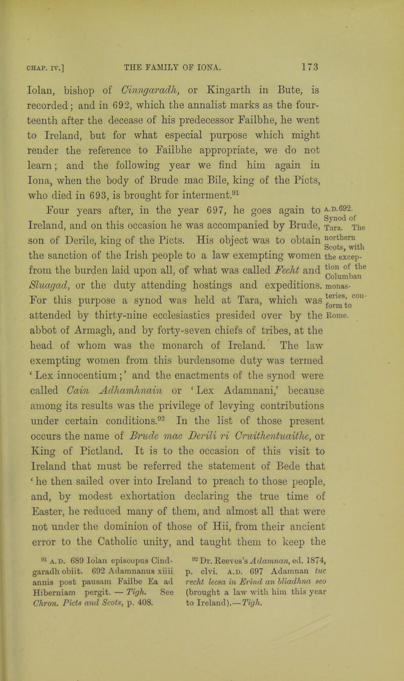 Iolan, bishop of Cinngaradh, or Kingarth in Bute, is recorded; and in 692, which the annalist marks as the four- teenth after the decease of his predecessor Failbhe, he went to Ireland, but for what especial purpose which might render the reference to Failbhe appropriate, we do not learn; and the following year we find him again in Iona, when the body of Brude mac Bile, king of the Piets, who died in 693, is brought for interment.91 Four years after, in the year 697, he goes again to a.d.692. Synod of Ireland, and on this occasion he was accompanied by Brude, Tara. The son of Derile, king of the Piets. His object was to obtain northern the sanction of the Irish people to a law exempting women the excep- from the burden laid upon all, of what was called Fecht and ^°,n oi, the r ' Columban Sluagad, or the duty attending hostings and expeditions, monas- For this purpose a synod was held at Tara, which was ^^ocon attended by thirty-nine ecclesiastics presided over by the Rome, abbot of Armagh, and by forty-seven chiefs of tribes, at the head of whom was the monarch of Ireland. The law exempting women from this burdensome duty was termed ‘ Lex innocentium; ’ and the enactments of the synod were called Cain Adhamhnam or ‘ Lex Adamnani,’ because among its results was the privilege of levying contributions under certain conditions.92 In the list of those present occurs the name of Brude mac Derili ri Cruithentuaitlie, or King of Pictland. It is to the occasion of this visit to Ireland that must be referred the statement of Bede that ‘ he then sailed over into Ireland to preach to those people, and, by modest exhortation declaring the true time of Easter, he reduced many of them, and almost all that were not under the dominion of those of Hii, from their ancient error to the Catholic unity, and taught them to keep the 91 a.d. 689 Iolan episcopus Cind- garadh obiit. 692 Adamnanus xiiii annis post pausam Failbe Ea ad Hiberniam pergit. — Tigh. See Chron. Piets and Scots, p. 408. 02 Dr. Reeves’s A damnan, ed. 1874, p. clvi. a.d. 697 Adamnan tuc recht leesa in Erind an bliadhna seo (brought a law with him this year to Ireland).—Tigh.