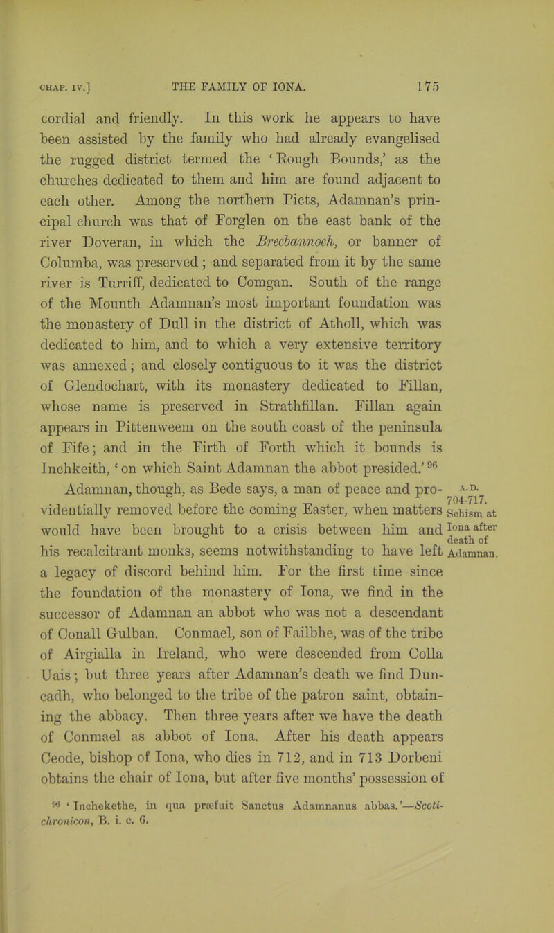 cordial and friendly. In this work he appears to have been assisted by the family who had already evangelised the rugged district termed the ‘ Rough Bounds,’ as the churches dedicated to them and him are found adjacent to each other. Among the northern Piets, Adamnan’s prin- cipal church was that of Forglen on the east bank of the river Doveran, in which the Brecbannoch, or banner of Columba, was preserved ; and separated from it by the same river is Turriff, dedicated to Comgan. South of the range of the Mountli Adamnan’s most important foundation was the monastery of Dull in the district of Atholl, which was dedicated to him, and to which a very extensive territory was annexed ; and closely contiguous to it was the district of Glendochart, with its monastery dedicated to Fillan, whose name is preserved in Strathfillan. Fillan again appears in Pittenweem on the south coast of the peninsula of Fife; and in the Firth of Forth which it bounds is Inchkeith, ‘on which Saint Adamnan the abbot presided.’96 Adamnan, though, as Bede says, a man of peace and pro- ^ A-°-_ videntially removed before the coming Easter, when matters schism at would have been brought to a crisis between him andIona after ° . . death of his recalcitrant monks, seems notwithstanding to have left Adamnan. a legacy of discord behind him. For the first time since the foundation of the monastery of Iona, we find in the successor of Adamnan an abbot who was not a descendant of Conall Gulban. Conmael, son of Failbhe, was of the tribe of Airgialla in Ireland, who were descended from Colla Uais; but three years after Adamnan’s death we find Dun- cadh, who belonged to the tribe of the patron saint, obtain- ing the abbacy. Then three years after we have the death of Conmael as abbot of Iona. After his death appears Ceode, bishop of Iona, who dies in 712, and in 713 Dorbeni obtains the chair of Iona, but after five months’ possession of 06 ‘ Inchekethe, in qua prsefuit Sanctus Adamnanus abbas.’—Scoti- chronicon, B. i. c. 6.