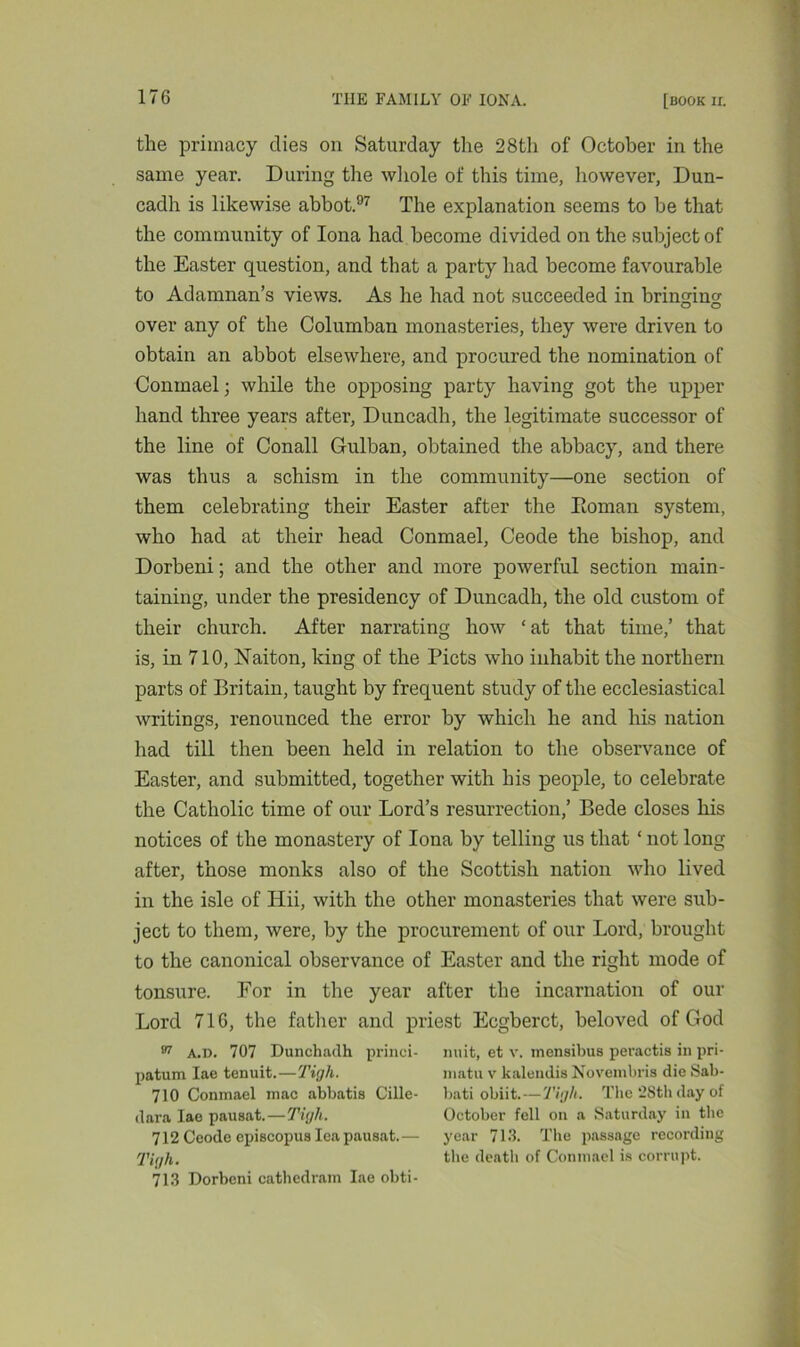 the primacy dies on Saturday the 28th of October in the same year. During the whole of this time, however, Dun- cadh is likewise abbot.97 The explanation seems to be that the community of Iona had become divided on the subject of the Easter question, and that a party had become favourable to Adamnan’s views. As he had not succeeded in bringing over any of the Columban monasteries, they were driven to obtain an abbot elsewhere, and procured the nomination of Conmael; while the opposing party having got the upper hand three years after, Duncadh, the legitimate successor of the line of Conall Gulban, obtained the abbacy, and there was thus a schism in the community—one section of them celebrating their Easter after the Roman system, who had at their head Conmael, Ceode the bishop, and Dorbeni; and the other and more powerful section main- taining, under the presidency of Duncadh, the old custom of their church. After narrating how ‘at that time,’ that is, in 710, Naiton, king of the Piets who inhabit the northern parts of Britain, taught by frequent study of the ecclesiastical writings, renounced the error by which he and his nation had till then been held in relation to the observance of Easter, and submitted, together with his people, to celebrate the Catholic time of our Lord’s resurrection,’ Bede closes his notices of the monastery of Iona by telling us that ‘ not long after, those monks also of the Scottish nation who lived in the isle of Hii, with the other monasteries that were sub- ject to them, were, by the procurement of our Lord, brought to the canonical observance of Easter and the right mode of tonsure. For in the year after the incarnation of our Lord 716, the father and priest Ecgberct, beloved of God 97 A.d. 707 Dunchadh princi- nuit, et v. mensibus peractis in pri- patum Iae tenuit.—Tigh. 710 Conmael mac abbatis Cille- dara Iae pausat.—Tigh. 712 Ceode episcopus lea pausat. — Tigh. 713 Dorbeni cathedram Iae obti- matu v kalendis Novembris die Sab- bati obiit.—Tigh. The 28th day of October fell on a Saturday in the year 713. The passage recording the death of Conmael is corrupt.