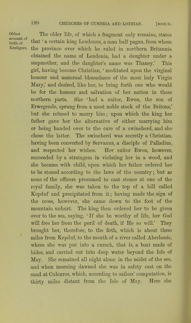 Oldest The older life, of which a fragment only remains, states birth of that ‘ a certain king Leudonus, a man half pagan, from whom Kentigem. the province over which he ruled in northern Britannia obtained the name of Leudonia, had a daughter under a stepmother, and the daughter’s name was Thaney.’ This girl, having become Christian, ‘ meditated upon the virginal honour and maternal blessedness of the most holy Virgin Mary,’ and desired, like her, to bring forth one who would be for the honour and salvation of her nation in these northern parts. She ‘had a suitor, Ewen, the son of Erwegende, sprung from a most noble stock of the Britons,’ but she refused to marry him; upon which the king her father gave her the alternative of either marrying him or being handed over to the care of a swineherd, and she chose the latter. The swineherd was secretly a Christian, having been converted by Servanus, a disciple of Palladius, and respected her wishes. Her suitor Ewen, however, succeeded by a stratagem in violating her in a wood, and she became with child, upon which her father ordered her to be stoned according to the laws of the country; but as none of the officers presumed to cast stones at one of the royal family, she was taken to the top of a hill called Kepduf and precipitated from it; having made the sign of the cross, however, she came down to the foot of the mountain unhurt. The king then ordered her to be given over to the sea, saying, ‘ If she be worthy of life, her God will free her from the peril of death, if He so will.’ They brought her, therefore, to the firth, which is about three miles from Kepduf, to the mouth of a river called Aberlessic, where she was put into a curach, that is, a boat made of hides, and carried out into deep water beyond the Isle of May. She remained all night alone in the midst of the sea, and when morning dawned she was in safety cast on the sand at Culenros, which, according to sailors’ computation, is thirty miles distant from the Isle of May. Here she