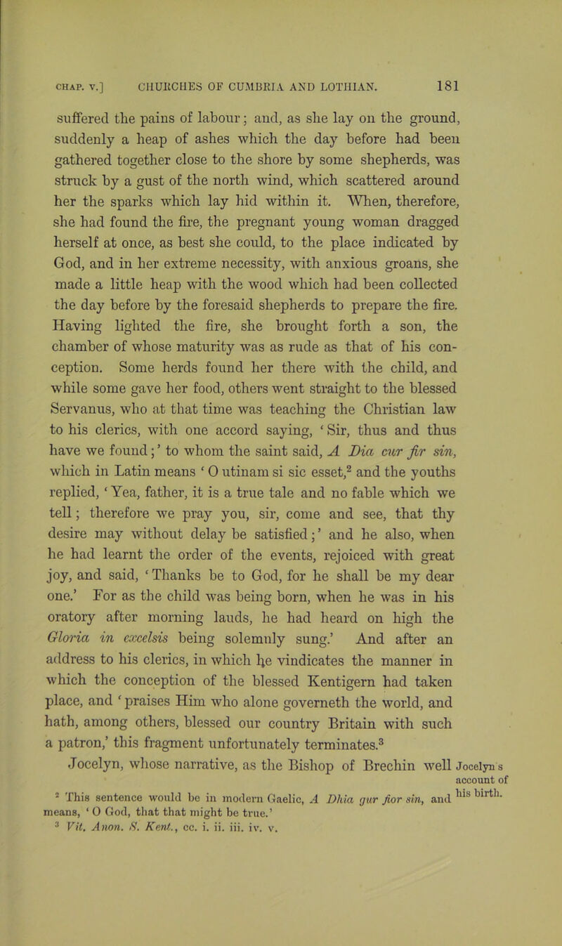 suffered the pains of labour; and, as she lay on the ground, suddenly a heap of ashes which the day before had been gathered together close to the shore by some shepherds, was struck by a gust of the north wind, which scattered around her the sparks which lay hid within it. When, therefore, she had found the fire, the pregnant young woman dragged herself at once, as best she could, to the place indicated by God, and in her extreme necessity, with anxious groans, she made a little heap with the wood which had been collected the day before by the foresaid shepherds to prepare the fire. Having lighted the fire, she brought forth a son, the chamber of whose maturity was as rude as that of his con- ception. Some herds found her there with the child, and while some gave her food, others went straight to the blessed Servanus, who at that time was teaching the Christian law to his clerics, with one accord saying, * Sir, thus and thus have we found; ’ to whom the saint said, A Dia cur fir sin, which in Latin means ‘ 0 utinam si sic esset,2 and the youths replied, ‘ Yea, father, it is a true tale and no fable which we tell; therefore we pray you, sir, come and see, that thy desire may without delay be satisfied; ’ and he also, when he had learnt the order of the events, rejoiced with great joy, and said, ‘Thanks be to God, for he shall be my dear one.’ For as the child was being born, when he was in his oratory after morning lauds, he had heard on high the Gloria in excelsis being solemnly sung.’ And after an address to his clerics, in which l;e vindicates the manner in which the conception of the blessed Kentigern had taken place, and ‘ praises Him who alone governeth the world, and hath, among others, blessed our country Britain with such a patron,’ this fragment unfortunately terminates.3 Jocelyn, whose narrative, as the Bishop of Brechin well Jocelyn s account of 2 This sentence would be in modern Gaelic, A Dhia gur Jior sin, and lns blrth' means, ‘ 0 God, that that might be true.’ 3 Vit. Anon. S. Kent., cc. i. ii. iii. iv. v.