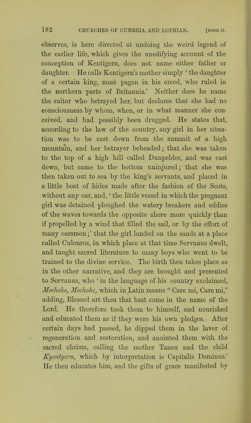 observes, is here directed at undoing the weird legend of the earlier life, which gives the unedifying account of the conception of Kentigern, does not name either father or daughter. He calls Kentigern’s mother simply ‘ the daughter of a certain king, most pagan in his creed, who ruled in the northern parts of Britannia.’ Neither does he name the suitor who betrayed her, but declares that she had no consciousness by whom, when, or in what manner she con- ceived, and had possibly been drugged. He states that, according to the law of the country, any girl in her situa- tion was to be cast down from the summit of a high mountain, and her betrayer beheaded; that she was taken to the top of a high hill called Dunpelder, and was cast down, but came to the bottom uninjured; that she was then taken out to sea by the king’s servants, and placed in a little boat of hides made after the fashion of the Scots, without any oar, and, ‘ the little vessel in which the pregnant girl was detained ploughed the watery breakers and eddies of the waves towards the opposite shore more quickly than if propelled by a wind that filled the sail, or by the effort of many oarsmen;’ that the girl landed on the sands at a place called Culenros, in which place at that time Servanus dwelt, and taught sacred literature to many boys who went to be trained to the divine service. The birth then takes place as in the other narrative, and they are brought and presented to Servanus, who 1 in the language of his country exclaimed, Mochohe, Mocliolie, which in Latin means “ Care mi, Care mi,” adding, Blessed art thou that hast come in the name of the Lord. He therefore took them to himself, and nourished and educated them as if they were his own pledges. After certain days had passed, he dipped them in the laver of regeneration and restoration, and anointed them with the sacred chrism, calling the mother Taneu and the child KycMycrn, which by interpretation is Capitalis Dominus.’ He then educates him, and the gifts of grace manifested by