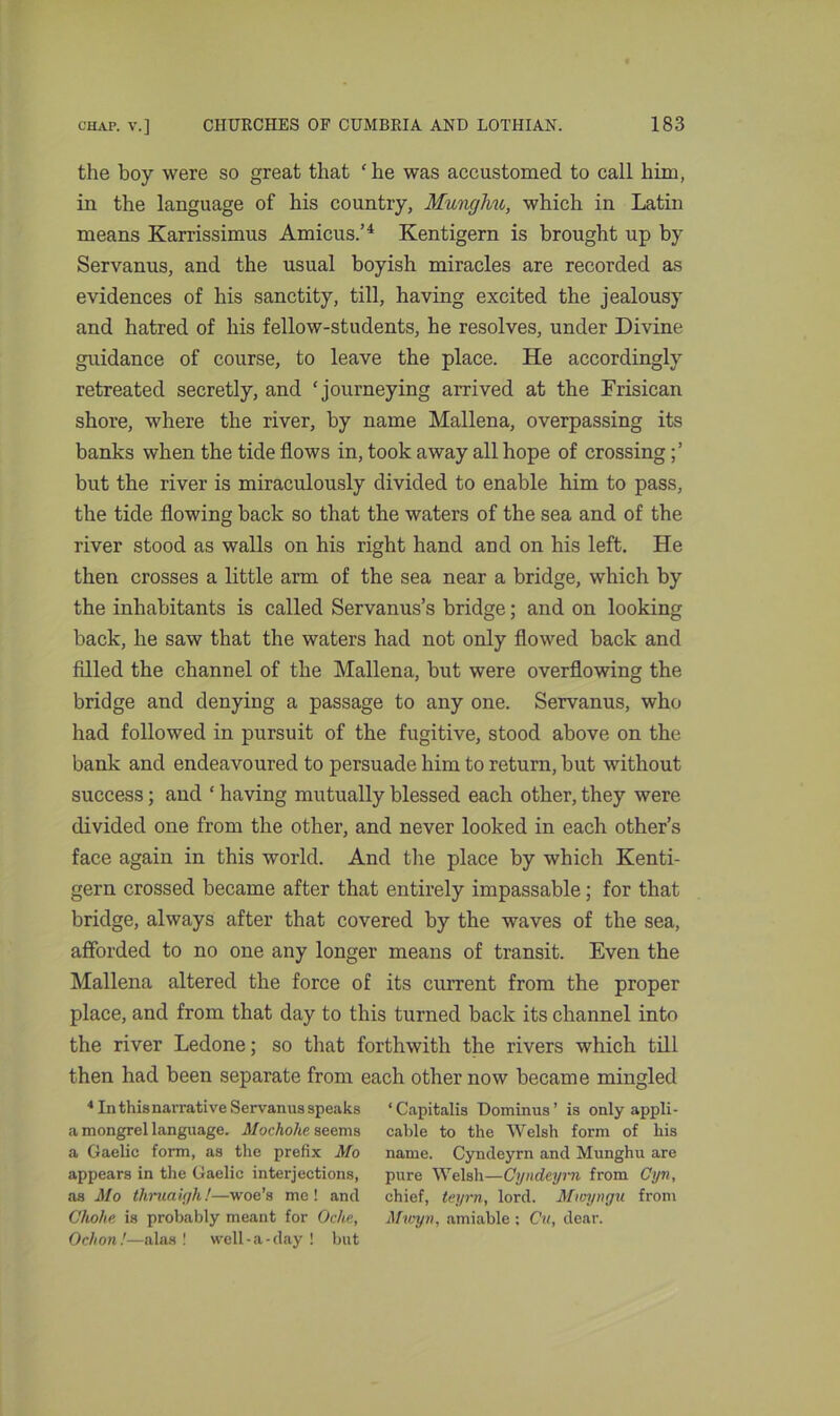 the boy were so great that ‘ he was accustomed to call him, in the language of his country, Munghu, which in Latin means Karrissimus Amicus.’4 Kentigern is brought up by Servanus, and the usual boyish miracles are recorded as evidences of his sanctity, till, having excited the jealousy and hatred of his fellow-students, he resolves, under Divine guidance of course, to leave the place. He accordingly retreated secretly, and ‘journeying arrived at the Frisican shore, where the river, by name Mallena, overpassing its banks when the tide flows in, took away all hope of crossing but the river is miraculously divided to enable him to pass, the tide flowing back so that the waters of the sea and of the river stood as walls on his right hand and on his left. He then crosses a little arm of the sea near a bridge, which by the inhabitants is called Servanus’s bridge; and on looking back, he saw that the waters had not only flowed back and filled the channel of the Mallena, but were overflowing the bridge and denying a passage to any one. Servanus, who had followed in pursuit of the fugitive, stood above on the bank and endeavoured to persuade him to return, but without success; and ‘ having mutually blessed each other, they were divided one from the other, and never looked in each other’s face again in this world. And the place by which Kenti- gern crossed became after that entirely impassable; for that bridge, always after that covered by the waves of the sea, afforded to no one any longer means of transit. Even the Mallena altered the force of its current from the proper place, and from that day to this turned back its channel into the river Ledone; so that forthwith the rivers which till then had been separate from each other now became mingled 4 In this narrative Servanus speaks ‘Capitalis Dominus’ is only appli- a mongrel language. Mochohe seems cable to the Welsh form of his a Gaelic form, as the prefix Mo name. Cyndeyrn and Munghu are appears in the Gaelic interjections, pure Welsh—Cyndeyrn from Cyn, as Mo thruaigh!—woe’s me! and chief, teyrn, lord. Mvryngu from Choke is probably meant for Oche, Mioyn, amiable ; Cu, dear. Ochon!—alas ! well-a-day ! but