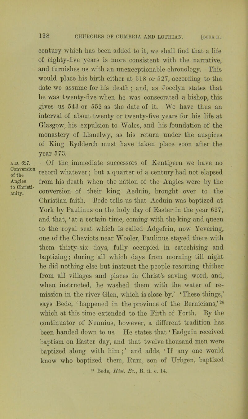 a.d. 627. Conversion of tlie Angles to Christi- anity. century which has been added to it, we shall find that a life of eighty-five years is more consistent with the narrative, and furnishes us with an unexceptionable chronology. This would place his birth either at 518 or 527, according to the date we assume for his death ; and, as Jocelyn states that he was twenty-five when he was consecrated a bishop, this gives us 543 or 552 as the date of it. We have thus an interval of about twenty or twenty-five years for his life at Glasgow, his expulsion to Wales, and his foundation of the monastery of Llanelwy, as his return under the auspices of King Kydderch must have taken place soon after the year 573. Of the immediate successors of Kentigern we have no record whatever; but a quarter of a century had not elapsed from his death when the nation of the Angles were by the conversion of their king Aeduin, brought over to the Christian faith. Bede tells us that Aeduin was baptized at York by Paulinus on the holy day of Easter in the year 627, and that, ‘ at a certain time, coming with the king and queen to the royal seat which is called Adgefrin, now Yevering, one of the Cheviots near Wooler, Paulinus stayed there with them thirty-six days, fully occupied in catechising and baptizing; during all which days from morning till night he did nothing else but instruct the people resorting thither from all villages and places in Christ’s saving word, and, when instructed, he washed them with the water of re- mission in the river Glen, which is close by.’ ‘ These things,’ says Bede, ‘ happened in the province of the Bernicians,’24 which at this time extended to the Firth of Forth. By the continuator of Nennius, however, a different tradition has been handed down to us. He states that * Eadguin received baptism on Easter day, and that twelve thousand men were baptized along with him;’ and adds, ‘If any one would know who baptized them, Rum, son of Urbgen, baptized 24 Becle, Hist. He., B. ii. c. 14.