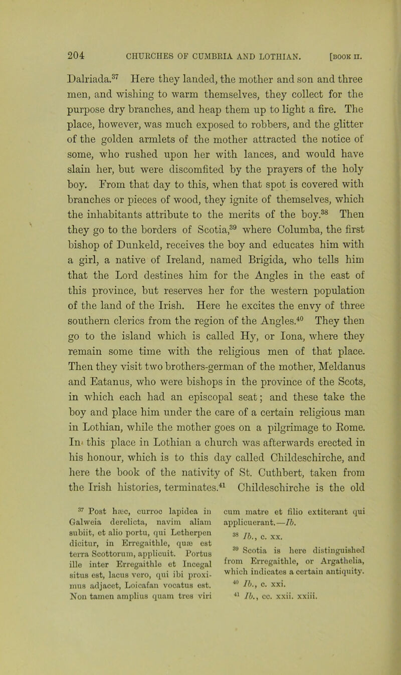 Dalriada.37 Here they landed, the mother and son and three men, and wishing to warm themselves, they collect for the purpose dry branches, and heap them up to light a fire. The place, however, was much exposed to robbers, and the glitter of the golden armlets of the mother attracted the notice of some, who rushed upon her with lances, and would have slain her, but were discomfited by the prayers of the holy boy. From that day to this, when that spot is covered with branches or pieces of wood, they ignite of themselves, which the inhabitants attribute to the merits of the boy.38 Then they go to the borders of Scotia39 where Columba, the first bishop of Dunkeld, receives the boy and educates him with a girl, a native of Ireland, named Brigida, who tells him that the Lord destines him for the Angles in the east of this province, but reserves her for the western population of the land of the Irish. Here he excites the envy of three southern clerics from the region of the Angles.40 They then go to the island which is called Hy, or Iona, where they remain some time with the religious men of that place. Then they visit two brothers-german of the mother, Meldanus and Eatanus, who were bishops in the province of the Scots, in which each had an episcopal seat; and these take the boy and place him under the care of a certain religious man in Lothian, while the mother goes on a pilgrimage to Borne. In- this place in Lothian a church was afterwards erected in his honour, which is to this day called Childeschirche, and here the book of the nativity of St. Cuthbert, taken from the Irish histories, terminates.41 Childeschirche is the old 37 Post haec, curroc lapidea in Galweia derelicta, navim aliam subiit, et alio portu, qui Letherpen dicitur, in Erregaithle, quae est terra Scottorum, applicuit. Portus ille inter Erregaithle et Incegal situs est, lacus vero, qui ibi proxi- mus adjacet, Loicafan vocatus est. Non tamen amplius quam tres viri cum matre et filio extiterant qui applicuerant. —lb. 38 lb., c. xx. 39 Scotia is here distinguished from Erregaithle, or Argathelia, which indicates a certain antiquity. 40 lb., c. xxi. 41 Jb., cc. xxii. xxiii.