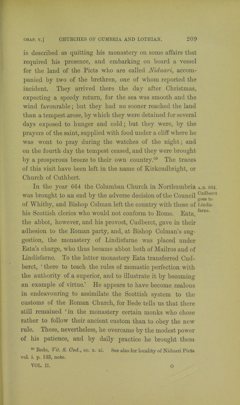 is described as quitting liis monastery on some affairs that required his presence, and embarking on board a vessel for the land of the Piets who are called Niduari, accom- panied by two of the brethren, one of whom reported the incident. They arrived there the day after Christmas, expecting a speedy return, for the sea was smooth and the wind favourable; but they had no sooner reached the land than a tempest arose, by which they were detained for several days exposed to hunger and cold; but they were, by the prayers of the saint, supplied with food under a cliff where he was wont to pray during the watches of the night; and on the fourth day the tempest ceased, and they were brought by a prosperous breeze to their own country.50 The traces of this visit have been left in the name of Kirkcudbright, or Church of Cuthbert. In the year 664 the Columban Church in Northumbria a.d. 664. was brought to an end by the adverse decision of the Council Cudberct of Whitby, and Bishop Column left the country with those of Lindis- his Scottish clerics who would not conform to Rome. Eata, fanie' the abbot, however, and his provost, Cudberct, gave in their adhesion to the Roman party, and, at Bishop Column's sug- gestion, the monastery of Lindisfarne was placed under Eata’s charge, who thus became abbot both of Mailros and of Lindisfarne. To the latter monastery Eata transferred Cud- berct, ‘ there to teach the rules of monastic perfection with the authority of a superior, and to illustrate it by becoming an example of virtue.’ He appears to have become zealous in endeavouring to assimilate the Scottish system to the customs of the Roman Church, for Bede tells us that there still remained ‘ in the monastery certain monks who chose rather to follow their ancient custom than to obey the new rule. These, nevertheless, he overcame by the modest power of his patience, and by daily practice he brought them “Bede, Vit. S. Cud., cc. x. xi. See also for locality of Niduari Piets vol. i. p. 133, note. VOL. II. 0