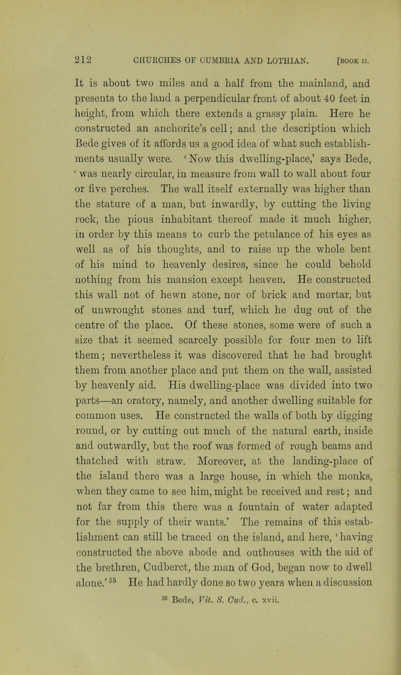 It is about two miles and a half from the mainland, and presents to the land a perpendicular front of about 40 feet in height, from which there extends a grassy plain. Here he constructed an anchorite’s cell; and the description which Bede gives of it affords us a good idea of what such establish- ments usually were. ‘How this dwelling-place/ says Bede, ‘ was nearly circular, in measure from wall to wall about four or five perches. The wall itself externally was higher than the stature of a man, but inwardly, by cutting the living rock, the pious inhabitant thereof made it much higher, in order by this means to curb the petulance of his eyes as well as of his thoughts, and to raise up the whole bent of his mind to heavenly desires, since he could behold nothing from his mansion except heaven. He constructed this wall not of hewn stone, nor of brick and mortar, but of unwrought stones and turf, which he dug out of the centre of the place. Of these stones, some were of such a size that it seemed scarcely possible for four men to lift them; nevertheless it was discovered that he had brought them from another place and put them on the wall, assisted by heavenly aid. His dwelling-place was divided into two parts—an oratory, namely, and another dwelling suitable for common uses. He constructed the walls of both by digging round, or by cutting out much of the natural earth, inside and outwardly, but the roof was formed of rough beams and thatched with straw. Moreover, at the landing-place of the island there was a large house, in which the monks, when they came to see him, might be received and rest; and not far from this there was a fountain of water adapted for the supply of their wants.’ The remains of this estab- lishment can still be traced on the island, and here, ‘ having- constructed the above abode and outhouses with the aid of the brethren, Cudberct, the man of God, began now to dwell alone.’66 He had hardly done so two years when a discussion 59 Bede, Vit. S. Cud., c. xvii.