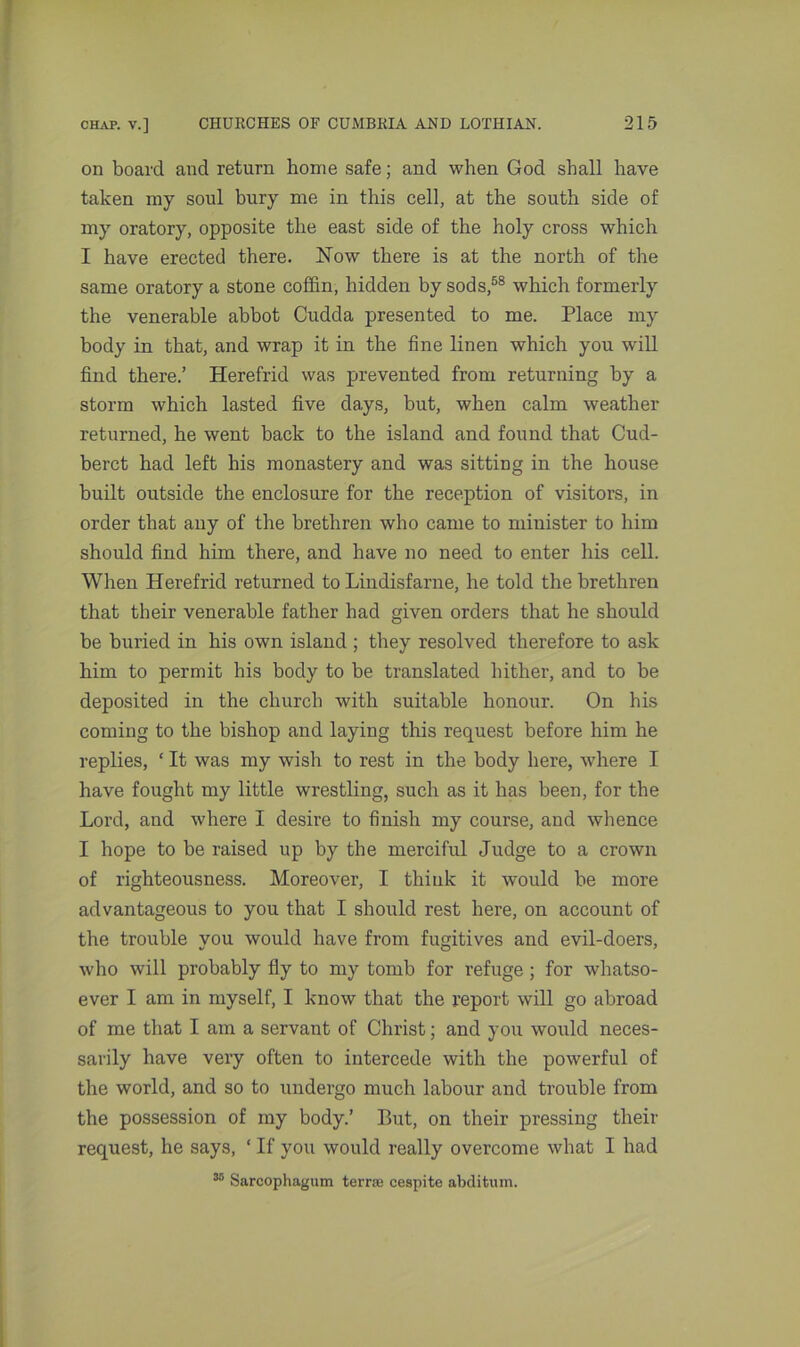 on board and return home safe; and when God shall have taken my soul bury me in this cell, at the south side of my oratory, opposite the east side of the holy cross which I have erected there. Now there is at the north of the same oratory a stone coffin, hidden by sods,58 which formerly the venerable abbot Cudda presented to me. Place my body in that, and wrap it in the fine linen which you will find there.’ Herefrid was prevented from returning by a storm which lasted five days, but, when calm weather returned, he went back to the island and found that Cud- berct had left his monastery and was sitting in the house built outside the enclosure for the reception of visitors, in order that any of the brethren who came to minister to him should find him there, and have no need to enter his cell. When Herefrid returned to Lindisfarne, he told the brethren that their venerable father had given orders that he should be buried in his own island ; they resolved therefore to ask him to permit his body to be translated hither, and to be deposited in the church with suitable honour. On his coming to the bishop and laying this request before him he replies, ‘ It was my wish to rest in the body here, where I have fought my little wrestling, such as it has been, for the Lord, and where I desire to finish my course, and whence I hope to be raised up by the merciful Judge to a crown of righteousness. Moreover, I think it would be more advantageous to you that I should rest here, on account of the trouble you would have from fugitives and evil-doers, who will probably fly to my tomb for refuge ; for whatso- ever I am in myself, I know that the report will go abroad of me that I am a servant of Christ; and you would neces- sarily have very often to intercede with the powerful of the world, and so to undergo much labour and trouble from the possession of my body.’ But, on their pressing their request, he says, ‘ If you would really overcome what I had 35 Sarcophagum terra; cespite abditum.