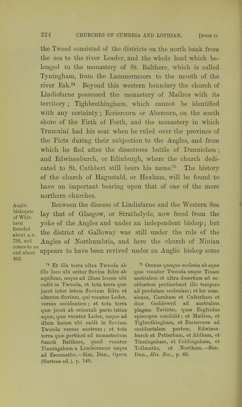 Anglic bishopric of Whit- hern founded about a. l). 730, and comes to ai end about 803. the Tweed consisted of the districts on the north bank from the sea to the river Leader, and the whole land which be- longed to the monastery of St. Balthere, which is called Tyningham, from the Lammermoors to the month of the river Esk.74 Beyond this western boundary the church of Lindisfarne possessed the monastery of Mailros with its territory ; Tighbrethingham, which cannot be identified with any certainty ; Eoriercorn or Abercorn, on the south shore of the Firth of Forth, and the monastery in which Trumuiui had his seat when he ruled over the province of the Piets during their subjection to the Angles, and from which he fled after the disastrous battle of Dunnichen ; and Edwinesburch, or Edinburgh, where the church dedi- cated to St. Cuthbert still bears his name.75 The history of the church of Hagustald, or Hexham, will be found to have an important bearing upon that of one of the more northern churches. Between the diocese of Lindisfarne and the Western Sea lay that of Glasgow, or Strathclyde, now freed from the yoke of the Angles and under an independent bishop; hut the district of Galloway was still under the rule of the Angles of Northumbria, and here the church of Ninian appears to have been revived under an Anglic bishop some 74 Efc ilia terra ultra Tweoda ab illo loco ubi oritur fluvius Edre ab aquilone, usque ad ilium locum ubi cadit in Tweoda, et tota terra quae jacet inter istum fluvium Edre et alterum fluvium, qui vocatur Leder, versus occidentem; et tota terra quae jacet ab orientali parte istius aquae, quae vocatur Leder, usque ad ilium locum ubi cadit in fluvium Tweoda versus austrum ; et tota terra quae pertinet ad monastcrium Sancti Balthere, quod vocatur Tinningaham a Lombormorc usque ad Escemathe.—Sim. Dun., Opera, (Surtees ed.), p. 140. 75 Omnes quoque ecclesia ab aqua quae vocatur Tweoda usque Tinam australem et ultra desertum ad oc- cidentem pertinebant illo tenipore ad prajfatam ecclesiam; et h;e man- siones, Carnham et Culterham et duoe Geddewrd ad australem plagam Tevietae, quas Ecgfridus episcopus condidit; et Mailros, et Tigbrethingham, et Eoriercorn ad occidentalem partem, Edwines- burch et Petterham, et Aldham, et Tinningaham, et Coldingaliam, et Tollmathe, et Northam.—Sim. Dun., His. Rec,, p. 68.