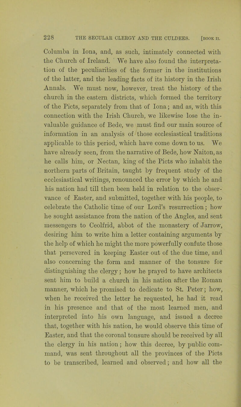 Columba in Iona, and, as such, intimately connected with the Church of Ireland. We have also found the interpreta- tion of the peculiarities of the former in the institutions of the latter, and the leading facts of its history in the Irish Annals. We must now, however, treat the history of the church in the eastern districts, which formed the territory of the Piets, separately from that of Iona; and as, with this connection with the Irish Church, we likewise lose the in- valuable guidance of Bede, we must find our main source of information in an analysis of those ecclesiastical traditions applicable to this period, which have come down to us. We have already seen, from the narrative of Bede, how Naiton, as he calls him, or Nectan, king of the Piets who inhabit the northern parts of Britain, taught by frequent study of the ecclesiastical writings, renounced the error by which he and his nation had till then been held in relation to the obser- vance of Easter, and submitted, together with his people, to celebrate the Catholic time of our Lord’s resurrection; how he sought assistance from the nation of the Angles, and sent messengers to Ceolfrid, abbot of the monastery of Jarrow, desiring him to write him a letter containing arguments by the help of which he might the more powerfully confute those that persevered in keeping Easter out of the due time, and also concerning the form and manner of the tonsure for distinguishing the clergy; how he prayed to have architects sent him to build a church in his nation after the Roman manner, which lie promised to dedicate to St. Peter; how, when he received the letter he requested, he had it read in his presence and that of the most learned men, and interpreted into his own lauguage, and issued a decree that, together with his nation, he would observe this time of Easter, and that the coronal tonsure should be received by all the clergy in his nation; how this decree, by public com- mand, was sent throughout all the provinces of the Piets to be transcribed, learned and observed; and how all the