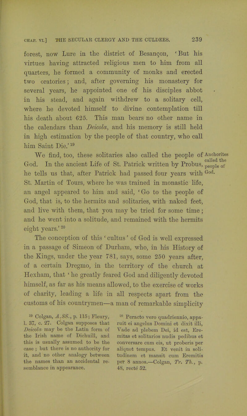 forest, now Lure in the district of Besangon, ‘But his virtues having attracted religious men to him from all quarters, he formed a community of monks and erected two oratories; and, after governing his monastery for several years, he appointed one of his disciples abbot in his stead, and again withdrew to a solitary cell, where he devoted himself to divine contemplation till his death about 625. This man bears no other name in the calendars than Deicola, and his memory is still held in high estimation by the people of that country, who call him Saint Die.’19 We find, too, these solitaries also called the people of Anchorites God. In the ancient Life of St. Patrick written by Probus, peop]e of he tells us that, after Patrick had passed four years with God- St. Martin of Tours, where he was trained in monastic life, an angel appeared to him and said, ‘ Go to the people of God, that is, to the hermits and solitaries, with naked feet, and live with them, that you may be tried for some time; and he went into a solitude, and remained with the hermits eight years.’20 The conception of this c cultus ’ of God is well expressed in a passage of Simeon of Durham, who, in his History of the Kings, under the year 781, says, some 250 years after, of a certain Dregmo, in the territory of the church at Hexham, that ‘ he greatly feared God and diligently devoted himself, as far as his means allowed, to the exercise of works of charity, leading a life in all respects apart from the customs of his countrymen—a man of remarkable simplicity 19 Colgan, A.SS., p. 115; Fleury, 1. 37, c. 27- Colgan supposes that Deicola may be the Latin form of the Irish name of Dichuill, and this is usually assumed to be the case ; but there is no authority for it, and no other analogy between the names than an accidental re- semblance in appearance. 20 Peracto vero quadriennio, appa- ruit ei angelus Domini et dixit illi, Vade ad plebein Dei, id est, Ere- mitas et solitarios nudis pedibus et conversare cum eis, ut proberis per aliquot ternpus. Et venit in soli- tudinem et mansit cum Eremitis per 8 annos.—Colgan, TV. Th., p. 48, recW 52.
