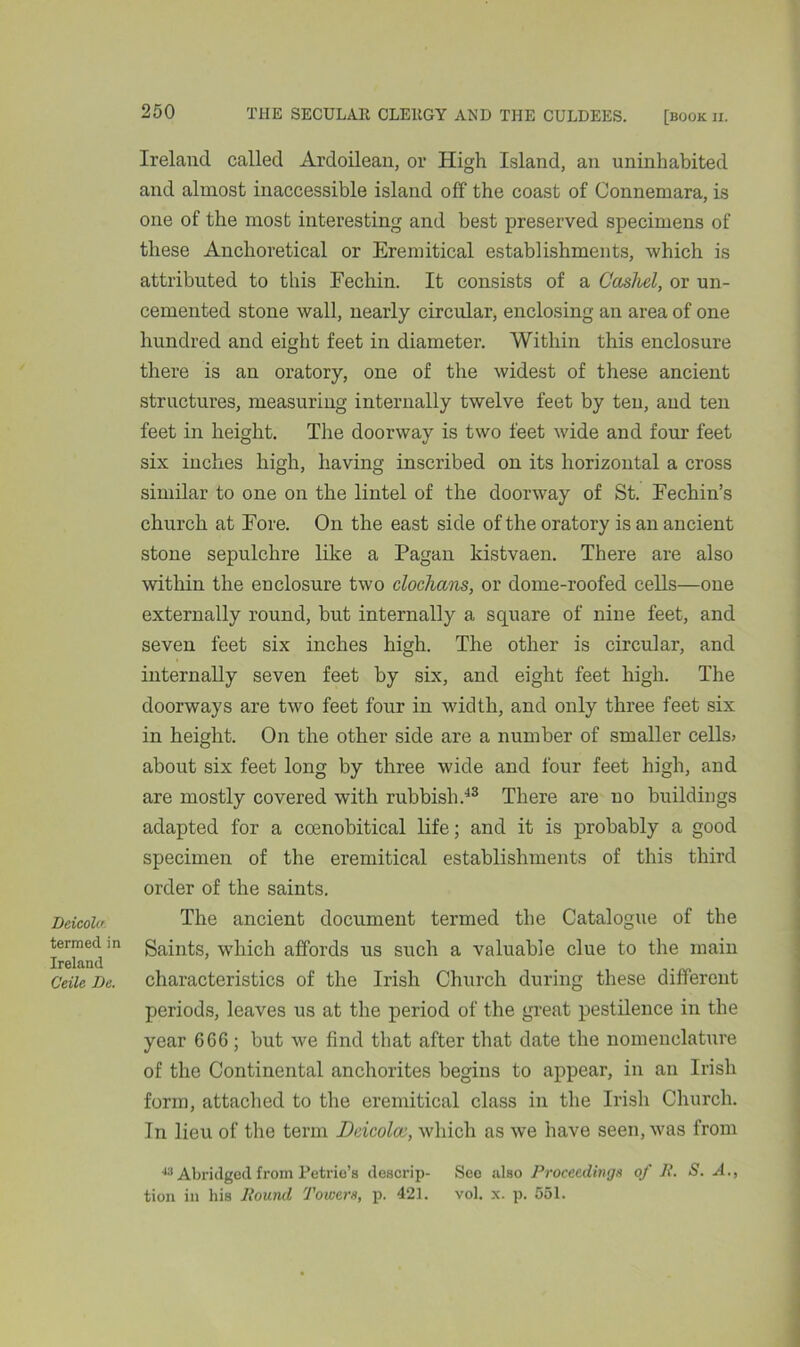 Deicola termed in Ireland Ceile Be. Ireland called Ardoilean, or High Island, an uninhabited and almost inaccessible island off the coast of Connemara, is one of the most interesting and best preserved specimens of these An chore tical or Eremitical establishments, which is attributed to this Fechin. It consists of a Cashel, or un- cemented stone wall, nearly circular, enclosing an area of one hundred and eight feet in diameter. Within this enclosure there is an oratory, one of the widest of these ancient structures, measuring internally twelve feet by ten, and ten feet in height. The doorway is two feet wide and four feet six inches high, having inscribed on its horizontal a cross similar to one on the lintel of the doorway of St. Fechin’s church at Fore. On the east side of the oratory is an ancient stone sepulchre like a Pagan kistvaen. There are also within the enclosure two clochans, or dome-roofed cells—one externally round, but internally a square of nine feet, and seven feet six inches high. The other is circular, and internally seven feet by six, and eight feet high. The doorways are two feet four in width, and only three feet six in height. On the other side are a number of smaller cells* about six feet long by three wide and four feet high, and are mostly covered with rubbish.43 There are no buildings adapted for a ccenobitical life; and it is probably a good specimen of the eremitical establishments of this third order of the saints. The ancient document termed the Catalogue of the Saints, which affords us such a valuable clue to the main characteristics of the Irish Church during these different periods, leaves us at the period of the great pestilence in the year 666; but we find that after that date the nomenclature of the Continental anchorites begins to appear, in an Irish form, attached to the eremitical class in the Irish Church. In lieu of the term Deicolcv, which as we have seen, was from 4;l Abridged from Petrie’s descrip- See also Proceedings of R. S. A., tion in his Round Towers, p. 421. vol. x. p. 551.