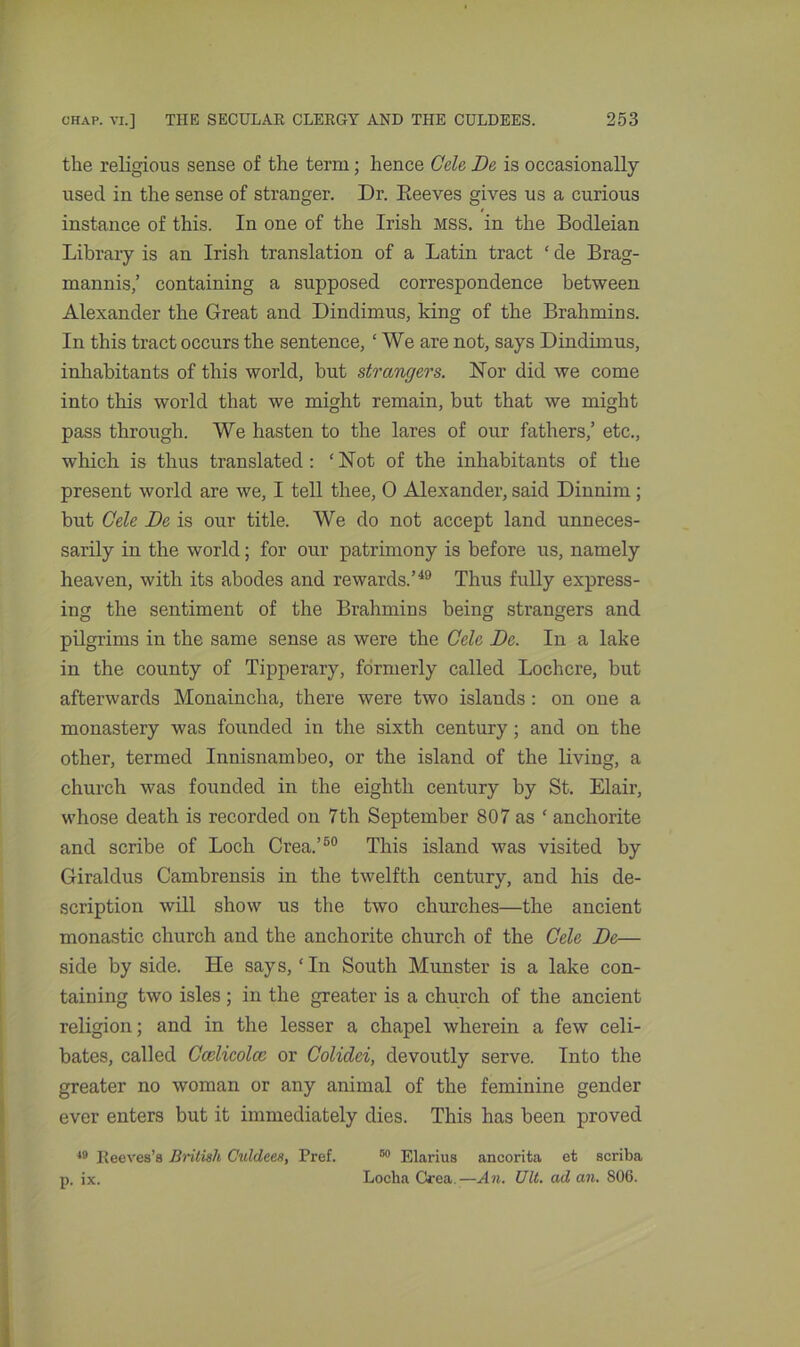 the religious sense of the term; hence Gele De is occasionally used in the sense of stranger. Dr. Reeves gives us a curious instance of this. In one of the Irish MSS. in the Bodleian Library is an Irish translation of a Latin tract ‘ de Brag- mannis,’ containing a supposed correspondence between Alexander the Great and Dindimus, king of the Brahmins. In this tract occurs the sentence, £ We are not, says Dindimus, inhabitants of this world, but strangers. Nor did we come into this world that we might remain, but that we might pass through. We hasten to the lares of our fathers,’ etc., which is thus translated: ‘Not of the inhabitants of the present world are we, I tell thee, 0 Alexander, said Dinnim ; but Gele De is our title. We do not accept land unneces- sarily in the world; for our patrimony is before us, namely heaven, with its abodes and rewards.’49 Thus fully express- ing the sentiment of the Brahmins being strangers and pilgrims in the same sense as were the Gele De. In a lake in the county of Tipperary, formerly called Lochcre, but afterwards Monaincha, there were two islands : on one a monastery was founded in the sixth century; and on the other, termed Innisnambeo, or the island of the living, a church was founded in the eighth century by St. Elair, whose death is recorded on 7th September 807 as ‘ anchorite and scribe of Loch Crea.’50 This island was visited by Giraldus Cambrensis in the twelfth century, and his de- scription will show us the two churches—the ancient monastic church and the anchorite church of the Cele De— side by side. He says, ‘In South Munster is a lake con- taining two isles; in the greater is a church of the ancient religion; and in the lesser a chapel wherein a few celi- bates, called Ccelicolce or Colidei, devoutly serve. Into the greater no woman or any animal of the feminine gender ever enters but it immediately dies. This has been proved 49 Reeves’s British Culdees, Pref. 50 Elarius ancorita et scriba p, ix. Locha Crea.—An. Ult. ad an. S06.