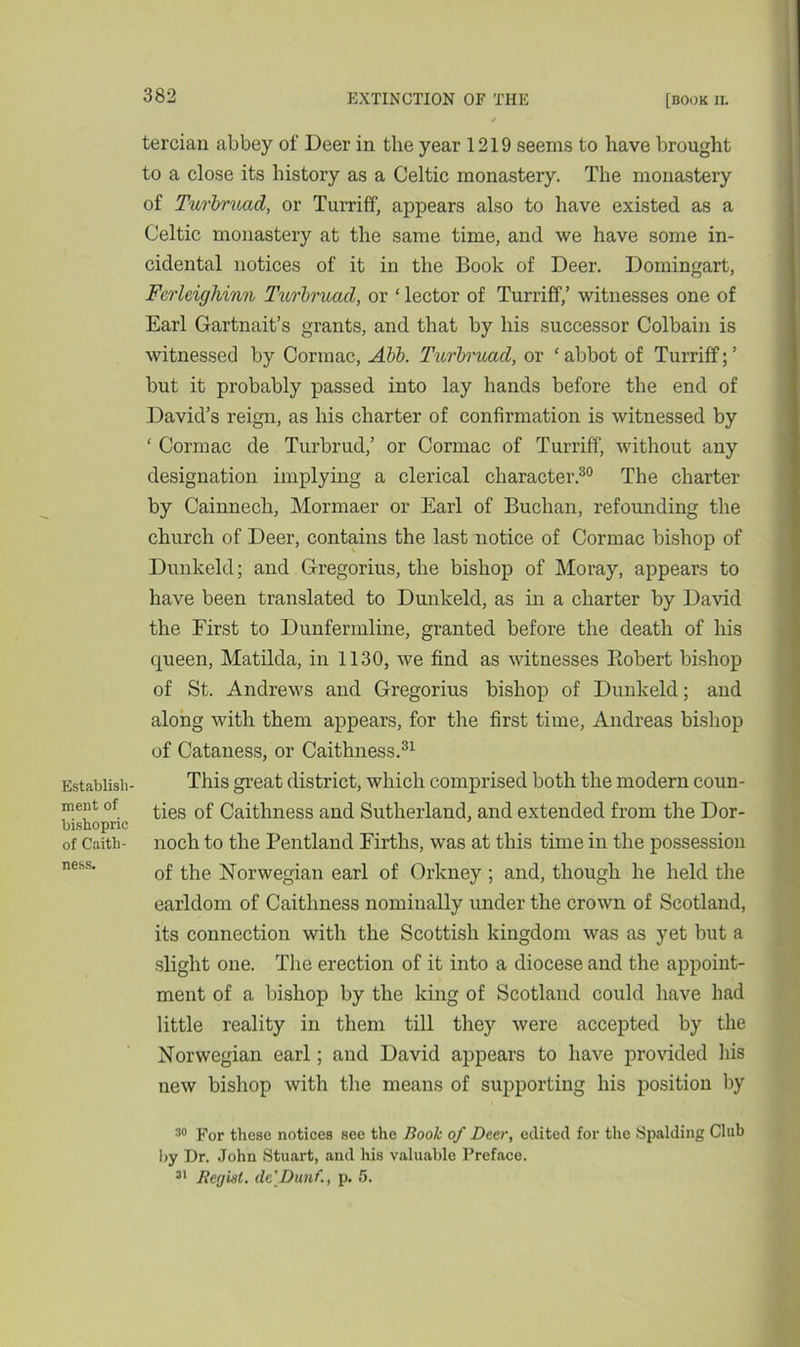 Establish- ment of bishopric of Caith- ness. tercian abbey of Deer in the year 1219 seems to have brought to a close its history as a Celtic monastery. The monastery of Turbrucid, or Turriff, appears also to have existed as a Celtic monastery at the same time, and we have some in- cidental notices of it in the Book of Deer. Domingart, Fcrleigliinn Turbrucid, or ‘ lector of Turriff,’ witnesses one of Earl Gartnait’s grants, and that by his successor Colbain is witnessed by Cormac, Abb. Turbruad, or ‘ abbot of Turriff; ’ but it probably passed into lay hands before the end of David’s reign, as his charter of confirmation is witnessed by ‘ Cormac de Turbrud,’ or Cormac of Turriff, without any designation implying a clerical character.30 The charter by Cainnech, Mormaer or Earl of Buchan, refounding the church of Deer, contains the last notice of Cormac bishop of Dunkeld; and Gregorius, the bishop of Moray, appears to have been translated to Dunkeld, as in a charter by David the First to Dunfermline, granted before the death of his queen, Matilda, in 1130, we find as witnesses Eobert bishop of St. Andrews and Gregorius bishop of Dunkeld; and along with them appears, for the first time, Andreas bishop of Cataness, or Caithness.31 This great district, which comprised both the modern coun- ties of Caithness and Sutherland, and extended from the Dor- noch to the Pentland Firths, was at this time in the possession of the Norwegian earl of Orkney ; and, though he held the earldom of Caithness nominally under the crown of Scotland, its connection with the Scottish kingdom was as yet but a slight one. The erection of it into a diocese and the appoint- ment of a bishop by the king of Scotland could have had little reality in them till they were accepted by the Norwegian earl; and David appears to have provided his new bishop with the means of supporting his position by 30 For these notices see the Book of Deer, edited for the Spalding Club by Dr. John Stuart, and his valuable Preface. 31 Recjhil. dc'Dunf., p. 5.