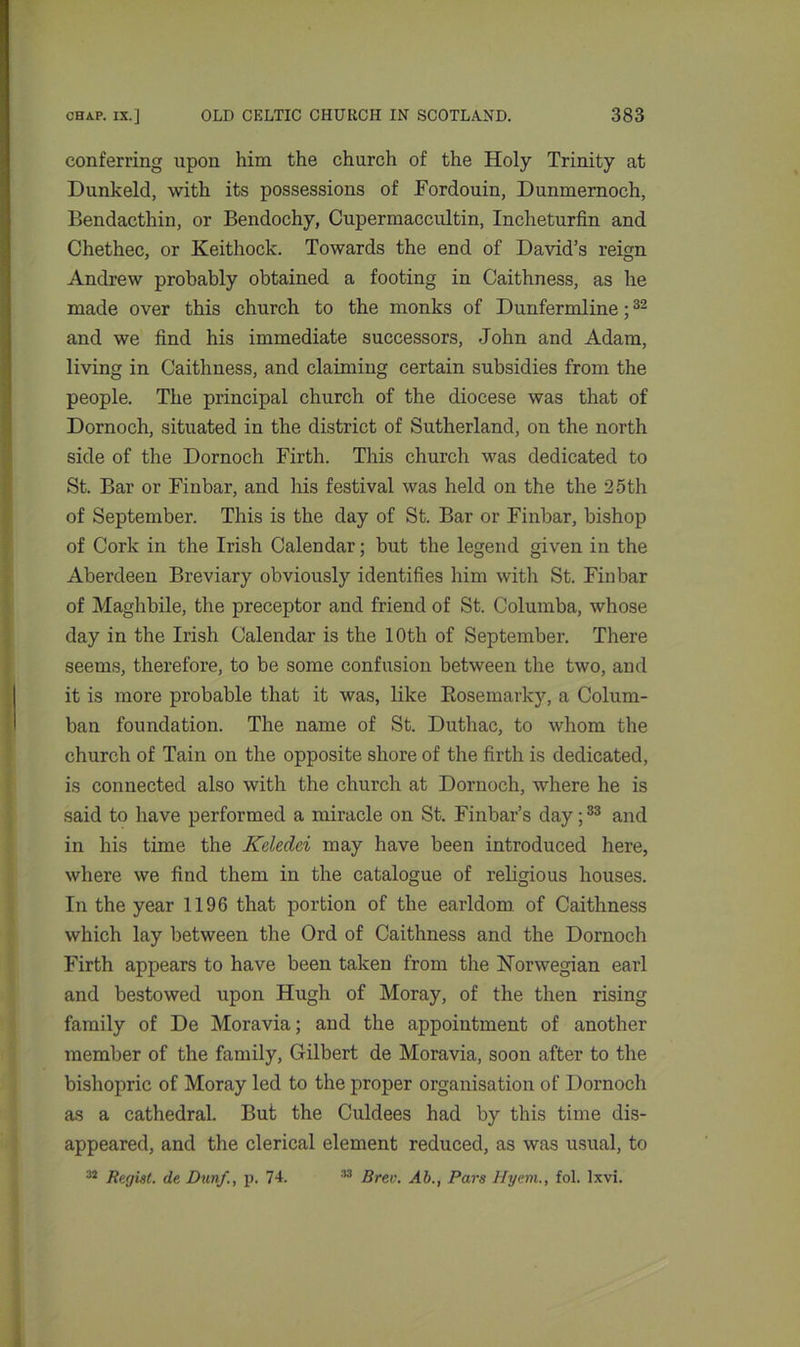 conferring upon him the church of the Holy Trinity at Dunkeld, with its possessions of Fordouin, Dumnernoch, Bendacthin, or Bendochy, Cupermaccultin, Inclieturfin and Chethec, or Keithock. Towards the end of David’s reign Andrew probably obtained a footing in Caithness, as he made over this church to the monks of Dunfermline;32 and we find his immediate successors, John and Adam, living in Caithness, and claiming certain subsidies from the people. The principal church of the diocese was that of Dornoch, situated in the district of Sutherland, on the north iside of the Dornoch Firth. This church was dedicated to St. Bar or Finbar, and his festival was held on the the 25 th of September. This is the day of St. Bar or Finbar, bishop of Cork in the Irish Calendar; but the legend given in the Aberdeen Breviary obviously identifies him with St. Finbar of Maghbile, the preceptor and friend of St. Columba, whose day in the Irish Calendar is the 10th of September. There seems, therefore, to be some confusion between the two, and it is more probable that it was, like Rosemarky, a Colum- ban foundation. The name of St. Duthac, to whom the church of Tain on the opposite shore of the firth is dedicated, is connected also with the church at Dornoch, where he is said to have performed a miracle on St. Finbar’s day;33 and in his time the Kdedei may have been introduced here, where we find them in the catalogue of religious houses. In the year 1196 that portion of the earldom, of Caithness which lay between the Ord of Caithness and the Dornoch Firth appears to have been taken from the Norwegian earl and bestowed upon Hugh of Moray, of the then rising family of De Moravia; and the appointment of another member of the family, Gilbert de Moravia, soon after to the bishopric of Moray led to the proper organisation of Dornoch as a cathedral. But the Culdees had by this time dis- appeared, and the clerical element reduced, as was usual, to 32 Regist. de Dun/., p. 74. 33 Bren. Ab., Pars Hyem., fol. lxvi.