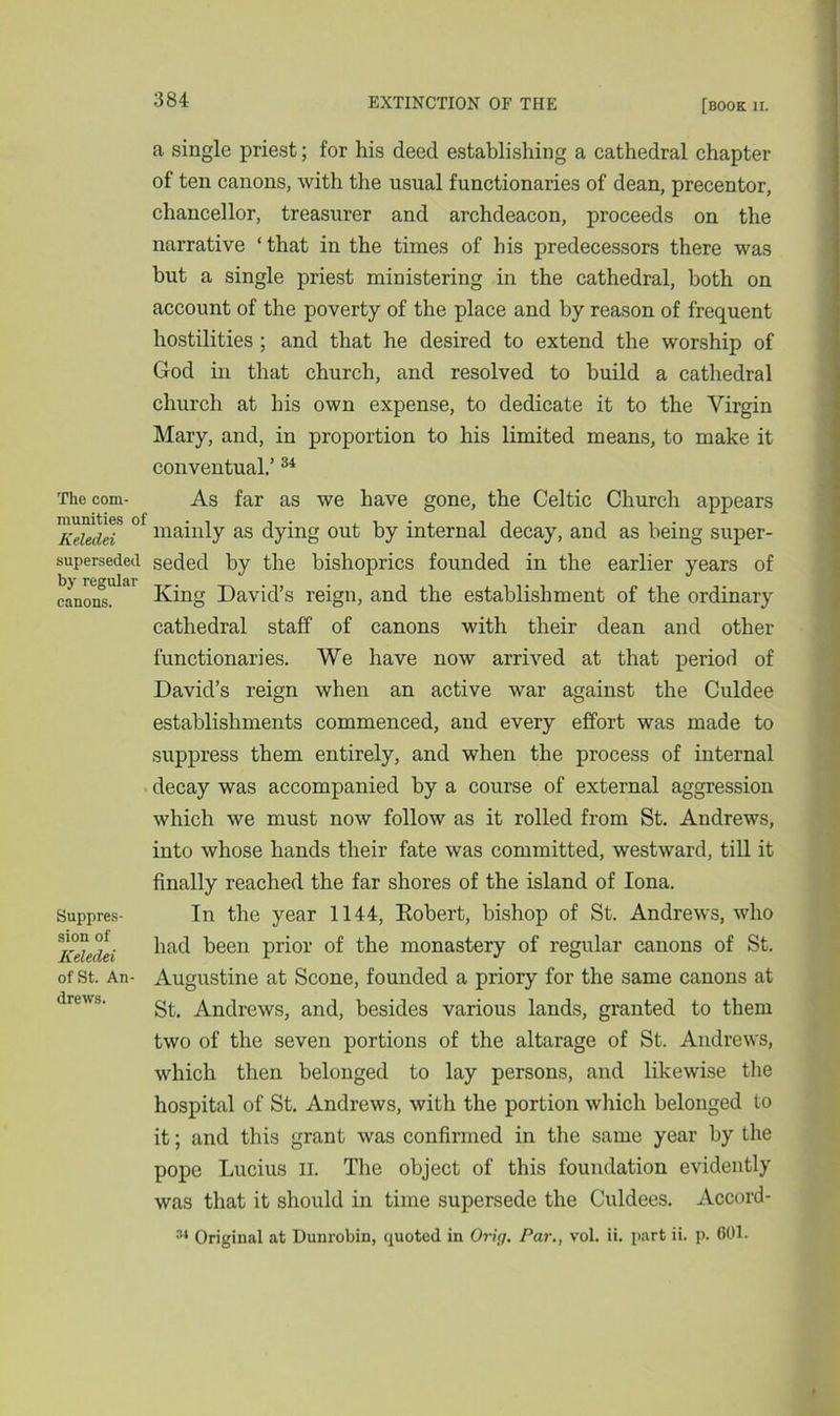 a single priest; for his deed establishing a cathedral chapter of ten canons, with the usual functionaries of dean, precentor, chancellor, treasurer and archdeacon, proceeds on the narrative ‘that in the times of his predecessors there was but a single priest ministering in the cathedral, both on account of the poverty of the place and by reason of frequent hostilities ; and that he desired to extend the worship of God in that church, and resolved to build a cathedral church at his own expense, to dedicate it to the Virgin Mary, and, in proportion to his limited means, to make it conventual.’34 The com- As far as we have gone, the Celtic Church appears Keiedd mainly as dying out by internal decay, and as being super- supersedeci seded by the bishoprics founded in the earlier years of by regular canons. King David’s reign, and the establishment of the ordinary cathedral staff of canons with their dean and other functionaries. We have now arrived at that period of David’s reign when an active war against the Culdee Suppres- sion of Keledei of St. An- drews. establishments commenced, and every effort was made to suppress them entirely, and when the process of internal decay was accompanied by a course of external aggression which we must now follow as it rolled from St. Andrews, into whose hands their fate was committed, westward, till it finally reached the far shores of the island of Iona. In the year 1144, Robert, bishop of St. Andrews, who had been prior of the monastery of regular canons of St. Augustine at Scone, founded a priory for the same canons at St. Andrews, and, besides various lands, granted to them two of the seven portions of the altarage of St. Andrews, which then belonged to lay persons, and likewise the hospital of St. Andrews, with the portion which belonged to it; and this grant was confirmed in the same year by the pope Lucius n. The object of this foundation evidently was that it should in time supersede the Culdees. Accord- 34 Original at Dunrobin, quoted in Orig. Par., vol. ii. part ii. p. 601.