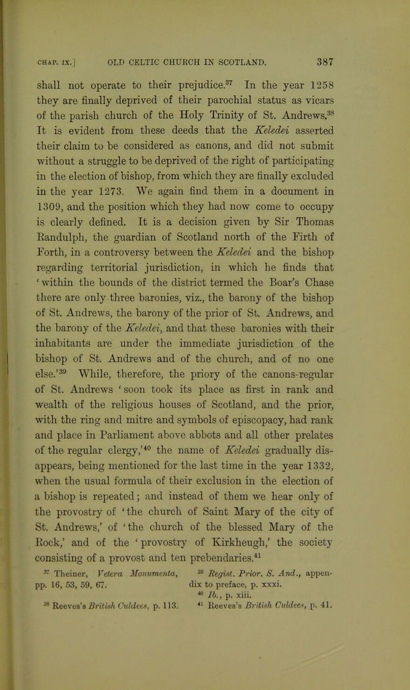 shall not operate to their prejudice.37 In the year 1258 they are finally deprived of their parochial status as vicars of the parish church of the Holy Trinity of St. Andrews.38 It is evident from these deeds that the Keledei asserted their claim to be considered as canons, and did not submit without a struggle to be deprived of the right of participating in the election of bishop, from which they are finally excluded in the year 1273. We again find them in a document in 1309, and the position which they had now come to occupy is clearly defined. It is a decision given by Sir Thomas Eandulph, the guardian of Scotland north of the Firth of Forth, in a controversy between the Keledei and the bishop regarding territorial jurisdiction, in which he finds that ‘ within the bounds of the district termed the Boar’s Chase there are only three baronies, viz., the barony of the bishop of St. Andrews, the barony of the prior of St. Andrews, and the barony of the Keledei, and that these baronies with their inhabitants are under the immediate jurisdiction of the bishop of St. Andrews and of the church, and of no one else.’39 While, therefore, the priory of the canons-regular of St. Andrews ‘ soon took its place as first in rank and wealth of the religious houses of Scotland, and the prior, with the ring and mitre and symbols of episcopacy, had rank and place in Parliament above abbots and all other prelates of the regular clergy,’40 the name of Keledei gradually dis- appears, being mentioned for the last time in the year 1332, when the usual formula of their exclusion in the election of a bishop is repeated; and instead of them we hear only of the provostry of ‘ the church of Saint Mary of the city of St. Andrews,’ of ‘the church of the blessed Mary of the Rock,’ and of the ‘ provostry of Kirkheugh,’ the society consisting of a provost and ten prebendaries.41 37 Theiner, Vetera Honumenta, 39 Regist. Prior. S. And., appen- pp. 16, 53, 59, 67. dix to preface, p. xxxi. lb., p. xiii.