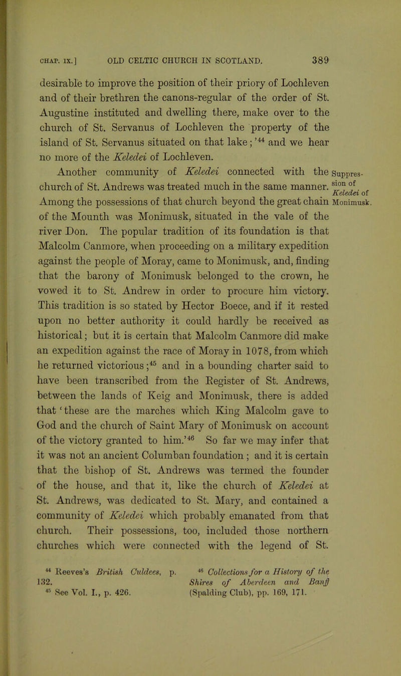 desirable to improve the position of their priory of Lochleven and of their brethren the canons-regular of the order of St. Augustine instituted and dwelling there, make over to the church of St. Servanus of Lochleven the property of the island of St. Servanus situated on that lake;,44 and we hear no more of the Keledei of Lochleven. Another community of Keledei connected with the Suppres- church of St. Andrews was treated much in the same manner. s’°“ °f. , Among the possessions of that church beyond the great chain Monimusk. of the Mounth was Monimusk, situated in the vale of the river Don. The popular tradition of its foundation is that Malcolm Canmore, when proceeding on a military expedition against the people of Moray, came to Monimusk, and, finding that the barony of Monimusk belonged to the crown, he vowed it to St. Andrew in order to procure him victory. This tradition is so stated by Hector Boece, and if it rested upon no better authority it could hardly be received as historical; but it is certain that Malcolm Canmore did make an expedition against the race of Moray in 1078, from which lie returned victorious ;45 and in a bounding charter said to have been transcribed from the Register of St. Andrews, between the lands of Keig and Monimusk, there is added that£ these are the marches which King Malcolm gave to God and the church of Saint Mary of Monimusk on account of the victory granted to him.’46 So far we may infer that it was not an ancient Columban foundation ; and it is certain that the bishop of St. Andrews was termed the founder of the house, and that it, like the church of Keledei at St. Andrews, was dedicated to St. Mary, and contained a community of Keledei which probably emanated from that church. Their possessions, too, included those northern churches which were connected with the legend of St. 14 Reeves’s British Culdees, p. 46 Collections for a History of the 132. Shires of Aberdeen and Banff 45 See Vol. I., p. 42C. (Spalding Club), pp. 169, 171.