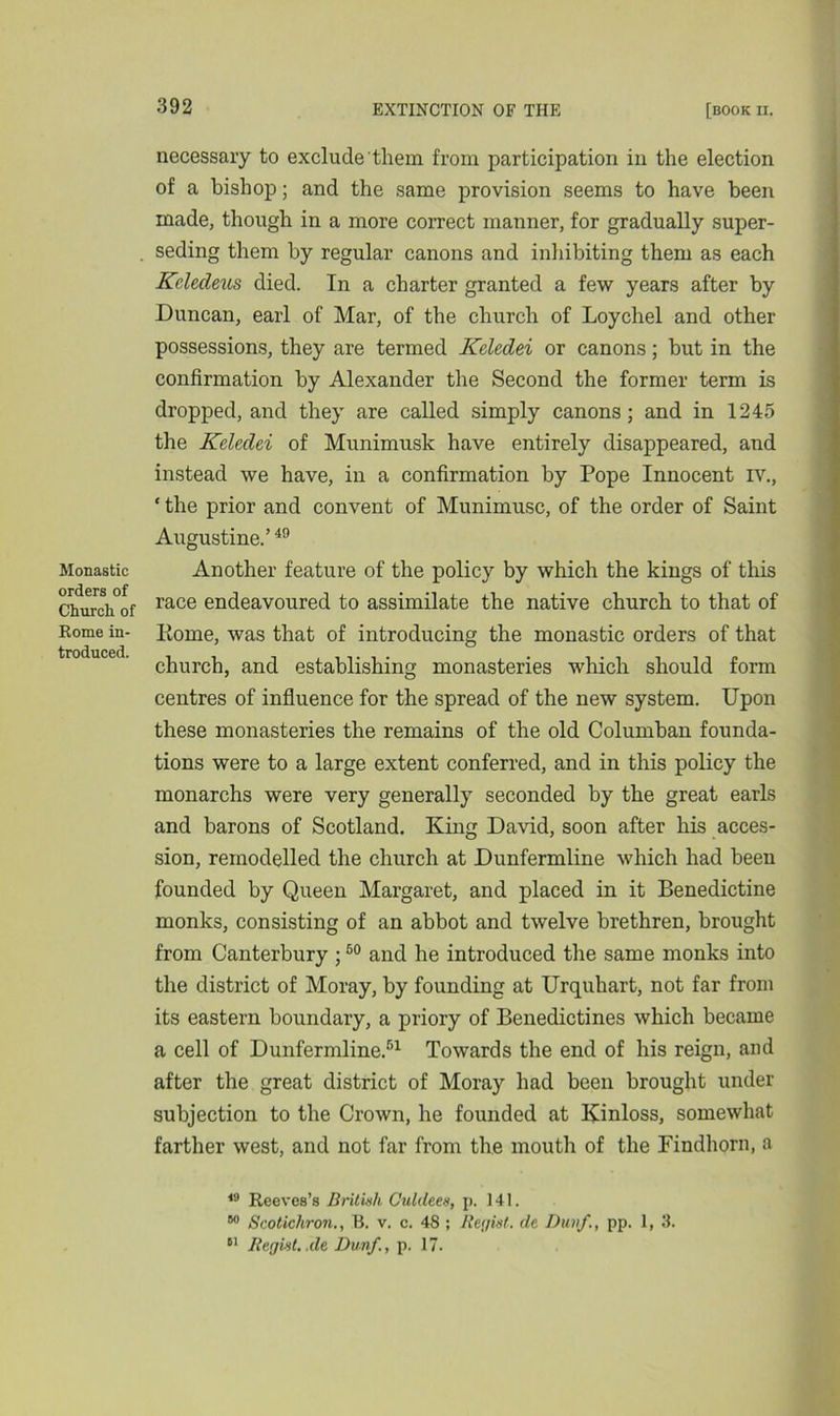 Monastic orders of Church of Rome in- troduced. necessary to exclude them from participation in the election of a bishop; and the same provision seems to have been made, though in a more correct manner, for gradually super- seding them by regular canons and inhibiting them as each Keledeus died. In a charter granted a few years after by Duncan, earl of Mar, of the church of Loychel and other possessions, they are termed Keledei or canons; but in the confirmation by Alexander the Second the former term is dropped, and they are called simply canons; and in 1245 the Keledei of Munimusk have entirely disappeared, and instead we have, in a confirmation by Pope Innocent iv., ‘ the prior and convent of Munimusc, of the order of Saint Augustine.’49 Another feature of the policy by which the kings of this race endeavoured to assimilate the native church to that of Home, was that of introducing the monastic orders of that church, and establishing monasteries which should form centres of influence for the spread of the new system. Upon these monasteries the remains of the old Columban founda- tions were to a large extent conferred, and in this policy the monarchs were very generally seconded by the great earls and barons of Scotland. King David, soon after his acces- sion, remodelled the church at Dunfermline which had been founded by Queen Margaret, and placed in it Benedictine monks, consisting of an abbot and twelve brethren, brought from Canterbury ;60 and he introduced the same monks into the district of Moray, by founding at Urquhart, not far from its eastern boundary, a priory of Benedictines which became a cell of Dunfermline.61 Towards the end of his reign, and after the great district of Moray had been brought under subjection to the Crown, he founded at Kinloss, somewhat farther west, and not far from the mouth of the Findhorn, a 19 Reeves’s British Ouldees, p. 141. 50 Scotichron., B. v. c. 48 ; Rerjisl. de Duti/., pp. 1, 3. 151 Rerjwt. de Dunf., p. 17.