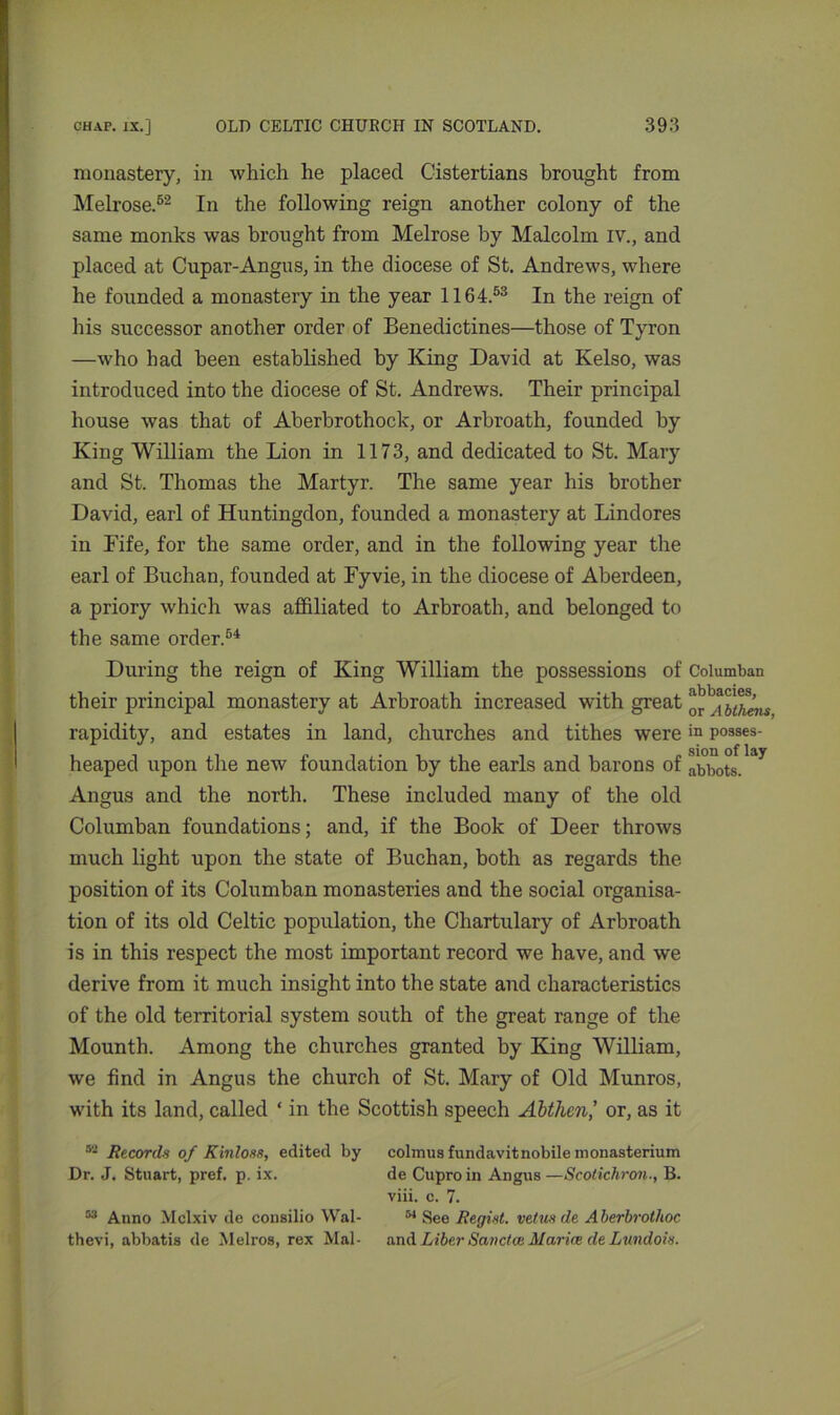 monastery, in which he placed Cistertians brought from Melrose.52 In the following reign another colony of the same monks was brought from Melrose by Malcolm iv., and placed at Cupar-Angus, in the diocese of St. Andrews, where he founded a monastery in the year 1164.53 In the reign of his successor another order of Benedictines—those of Tyron —who had been established by King David at Kelso, was introduced into the diocese of St. Andrews. Their principal house was that of Aberbrothock, or Arbroath, founded by King William the Lion in 1173, and dedicated to St. Mary and St. Thomas the Martyr. The same year his brother David, earl of Huntingdon, founded a monastery at Lindores in Fife, for the same order, and in the following year the earl of Buchan, founded at Fyvie, in the diocese of Aberdeen, a priory which was affiliated to Arbroath, and belonged to the same order.64 During the reign of King William the possessions of Columban their principal monastery at Arbroath increased with great rapidity, and estates in land, churches and tithes werein posses- heaped upon the new foundation by the earls and barons of abbots. ^ Angus and the north. These included many of the old Columban foundations; and, if the Book of Deer throws much light upon the state of Buchan, both as regards the position of its Columban monasteries and the social organisa- tion of its old Celtic population, the Chartulary of Arbroath is in this respect the most important record we have, and we derive from it much insight into the state and characteristics of the old territorial system south of the great range of the Mounth. Among the churches granted by King William, we find in Angus the church of St. Mary of Old Munros, with its land, called ‘ in the Scottish speech Abtlicnl or, as it 52 Records of Kinloss, edited by colmus fundavitnobile monasterium Dr. J. Stuart, pref. p. ix. de Cuproin Angus —Scotichron., B. viii. c. 7. 53 Anno Mclxiv de consilio Wal- 54 See Regist. veins de A berbrothoc thevi, abbatis de Melros, rex Mai- and Liber Sanctw Maria de Lundois.